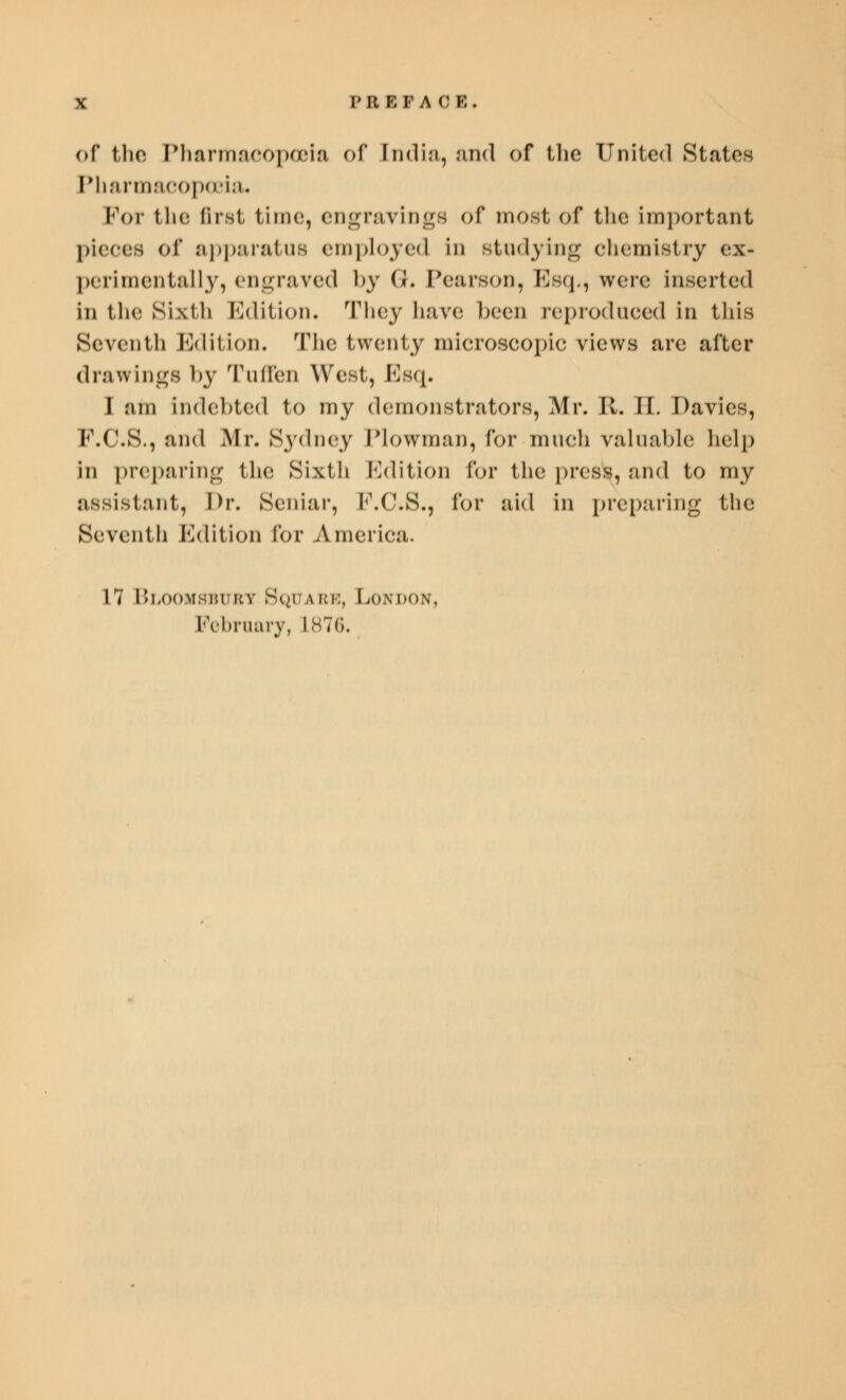 of the Pharmacopoeia of [ndia, and of the United States Pharmacopoeia* For the first time, engravings of most of the important pieces of apparatus employed in studying chemistry ex- perimentally, engraved by G. Pearson, Esq., were inserted in the Sixth Edition. They have been reproduced in this Seventh Edition. The twenty microscopic views are after drawings by Tuffen West, Esq. I am indebted to my demonstrators, Mr. II. II. Davies, P.C.S., and Mr. Sydney Plowman, for much valuable help in preparing the Sixth Edition for the press, and to my assistant, Dr. Seniar, F.C.S., for aid in preparing the Seventh Edition for America. 17 Bloomsburt Square, London, February, L876.