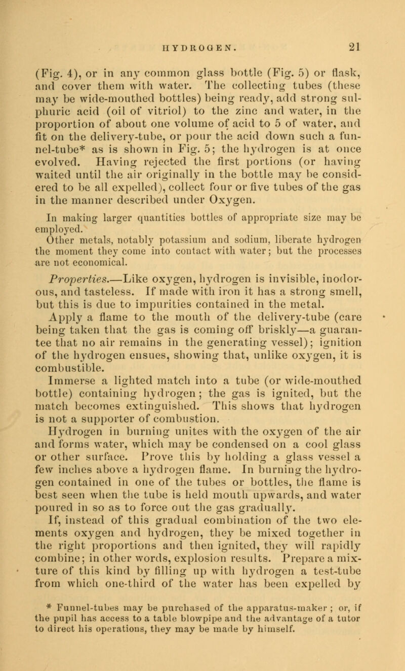 (Fig. 4), or in any common glass bottle (Fig. 5) or flask, and cover them with water. The collecting tubes (these may be wide-mouthed bottles) being ready, add strong sul- phuric acid (oil of vitriol) to the zinc and water, in the proportion of about one volume of acid to 5 of water, and fit on the delivery-tube, or pour the acid down such a fun- nel-tube* as is shown in Fig. 5; the hydrogen is at once evolved. Having rejected the first portions (or having waited until the air originally in the bottle may be consid- ered to be all expelled), collect four or five tubes of the gas in the manner described under Oxygen. In making larger quantities bottles of appropriate size may be employed. Other metals, notably potassium and sodium, liberate hydrogen the moment they come into contact with water; but the processes are not economical. Properties.—Like ox}rgen, hydrogen is invisible, inodor- ous, and tasteless. If made with iron it has a strong smell, but this is due to impurities contained in the metal. Apply a flame to the mouth of the delivery-tube (care being taken that the gas is coming off briskly—a guaran- tee that no air remains in the generating vessel); ignition of the hydrogen ensues, showing that, unlike oxygen, it is combustible. Immerse a lighted match into a tube (or wide-mouthed bottle) containing hydrogen; the gas is ignited, but the match becomes extinguished. This shows that hydrogen is not a supporter of combustion. Hydrogen in burning unites with the oxygen of the air and forms water, which may be condensed on a cool glass or other surface. Prove this by holding a glass vessel a few inches above a hydrogen flame. In burning the hydro- gen contained in one of the tubes or bottles, the flame is best seen when the tube is held mouth upwards, and water poured in so as to force out the gas gradually. If, instead of this gradual combination of the two ele- ments oxygen and hydrogen, they be mixed together in the right proportions and then ignited, they will rapidly combine; in other words, explosion results. Prepare a mix- ture of this kind by filling up with hydrogen a test-tube from which one-third of the water has been expelled by * Funnel-tubes may be purchased of the apparatus-maker ; or, if the pupil has access to a table blowpipe and the advantage of a tutor to direct his operations, they may be made by himself.