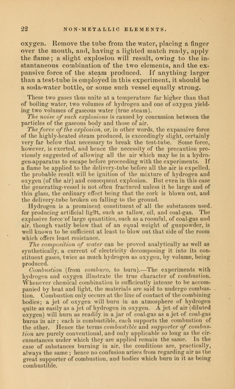 oxygen. Remove the tube from the water, placing a finger over the mouth, and, having a lighted match ready, apply the flame; a slight explosion will result, owing to the in- stantaneous combination of the two elements, and the ex- pansive force of the steam produced. If anything larger than a test-tube is employed in this experiment, it should be a soda-water bottle, or some such vessel equally strong. These two gases thus unite at a temperature far higher than that of boiling water, two volumes of hydrogen and one of oxygen yield- ing two volumes of gaseous water (true steam). The noise of such explosions is caused by concussion between the particles of the gaseous body and those of air. The force of the explosion, or, in other words, the expansive force of the highly-heated steam produced, is exceedingly slight, certainly very far below that necessary to break the test-tube. Some force, however, is exerted, and hence the necessity of the precaution pre- viously suggested of allowing all the air which may be in a hydro- gen-apparatus to escape before proceeding with the experiments. If a flame be applied to the delivery-tube before all the air is expelled, the probable result will be ignition of the mixture of hydrogen and oxygen (of the air) and consequent explosion. But even in this case the generating-vessel is not often fractured unless it be large and of thin glass, the ordinary effect being that the cork is blown out, and the delivery-tube broken on falling to the ground. Hydrogen is a prominent constituent of all the substances used, for producing artificial ligltt, such as tallow, oil, and coal-gas. The explosive force'of large quantities, such as a roomful, of coal-gas and air, though vastly below that of an equal weight of gunpowder, is well known to be sufficient at least to blow out that side of the room which offers least resistance. The composition of water can be proved analytically as well as synthetically, a current of electricity decomposing it into its con- stituent gases, twice as much hydrogen as oxygen, by volume, being produced. Combustion (from comburo, to burn).—The experiments with hydrogen and oxygen illustrate the true character of combustion. Whenever chemical combination is sufficiently intense to be accom- panied by heat and light, the materials are said to undergo combus- tion. Combustion only occurs at the line of contact of the combining bodies; a jet of oxygen will burn in an atmosphere of hydrogen quite as easily as a jet of hydrogen in oxygen. A jet of air (diluted oxygen) will burn as readily in ajar of coal-gas as a jet of coal-gas burns in air ; each is combustible, each supports the combustion of the other. Hence the terms combustible and supporter of combus- tion are purely conventional, and only applicable so long as the cir- cumstances under which they are applied remain the same. In the case of substances burning in air, the conditions are, practically, always the same ; hence no confusion arises from regarding air as the great supporter of combustion, and bodies which burn in it as being combustible.