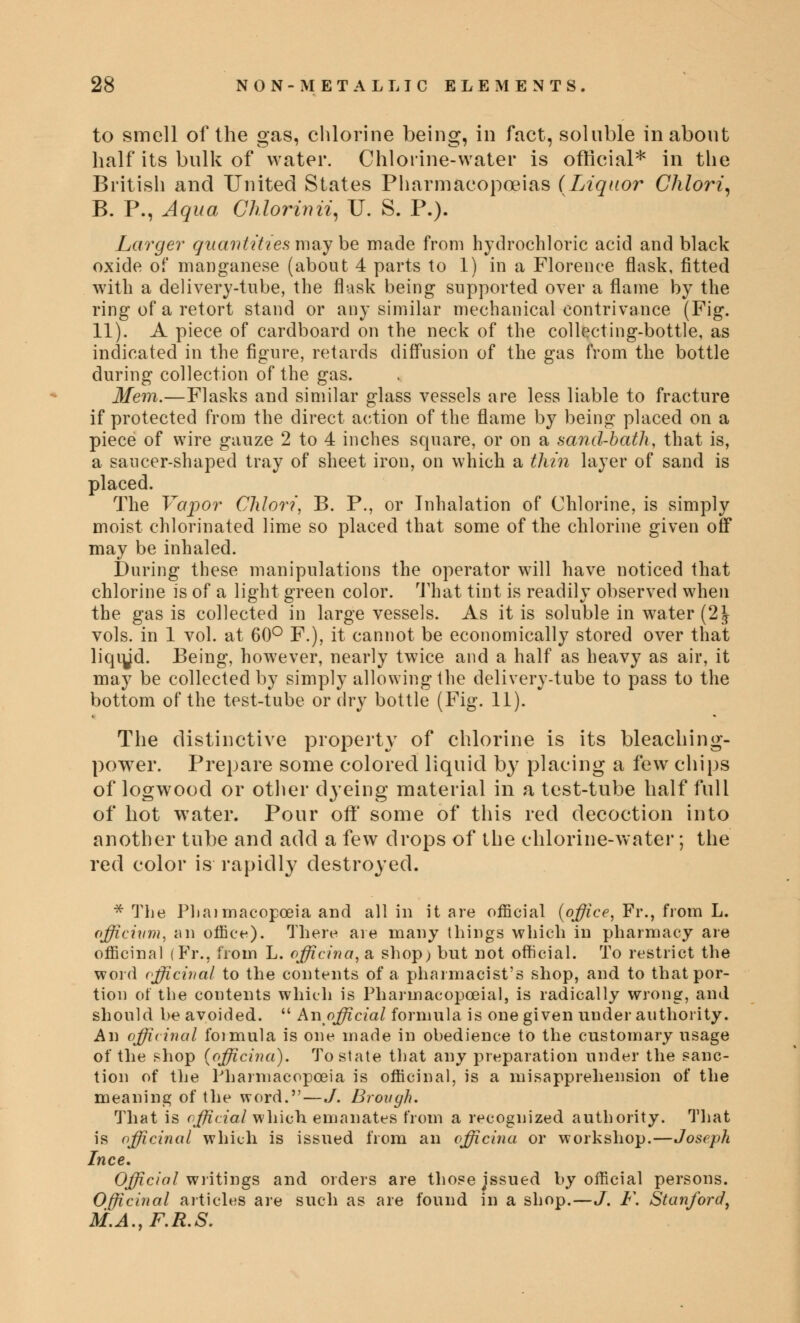 to smell of the gas, chlorine being, in fact, soluble in about half its bulk of water. Chlorine-water is official* in the British and United States Pharmacopoeias (Liquor Chlori, B. P., Aqua Chlorinii, TJ. S. P.). Larger quantities may be made from hydrochloric acid and black oxide of manganese (about 4 parts to 1) in a Florence flask, fitted with a delivery-tube, the flask being supported over a flame by the ring of a retort stand or any similar mechanical contrivance (Fig. 11). A piece of cardboard on the neck of the collecting-bottle, as indicated in the figure, retards diffusion of the gas from the bottle during collection of the gas. Mem.—Flasks and similar glass vessels are less liable to fracture if protected from the direct action of the flame by being placed on a piece of wire gauze 2 to 4 inches square, or on a sand-bath, that is, a saucer-shaped tray of sheet iron, on which a thin layer of sand is placed. The Vapor Chlori, B. P., or Inhalation of Chlorine, is simply moist chlorinated lime so placed that some of the chlorine given off may be inhaled. During these manipulations the operator will have noticed that chlorine is of a light green color. That tint is readily observed when the gas is collected in large vessels. As it is soluble in water (2J- vols, in 1 vol. at 60° F.), it cannot be economically stored over that liqiyd. Being, however, nearly twice and a half as heavy as air, it may be collected by simply allowing the delivery-tube to pass to the bottom of the test-tube or dry bottle (Fig. 11). The distinctive property of chlorine is its bleaching- power. Prepare some colored liquid by placing a few chips of logwood or other dyeing material in a test-tube half full of hot wrater. Pour off* some of this red decoction into another tube and add a few drops of the chlorine-water; the red color is rapidly destroyed. * The Phaimacopceia and all in it are official {office, Fr., from L. officivm, an office). There are many things which in pharmacy are officinal (Fr., from L. officina, a shop; but not official. To restrict the word officinal to the contents of a pharmacist's shop, and to that por- tion of the contents which is Pharinacopceial, is radically wrong, and should be avoided.  An official formula is one given under authority. An officinal formula is one made in obedience to the customary usage of the shop (officina). To state that any preparation under the sanc- tion of the Pharmacopoeia is officinal, is a misapprehension of the meaning of the word.—./. Brongh. That is official which, emanates from a recognized authority. That is officinal which is issued from an officina or workshop.—Joseph Ince, Official writings and orders are those jssued by official persons. Officinal articles are such as are found in a shop.—J. F. Stanford, M.A.,F.R.S.