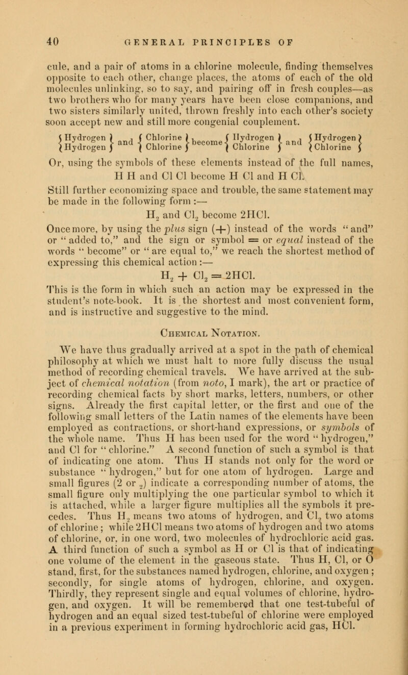 cule, and a pair of atoms in a chlorine molecule, finding themselves opposite to each other, change places, the atoms of each of the old molecules unlinking, so to say, and pairing off in fresh couples—as two brothers who for many years have been close companions, and two sisters similarly united, thrown freshly into each other's society soon accept new and still more congenial couplement. J Hydrogen ) d ( Chlorine 1 become f Hydrogen ) and (Hydrogen) (Hydrogen ) c ( Chlorine) { Chlorine ) ' (Chlorine ) Or, using the symbols of these elements instead of the full names, H H and CI CI become H CI and H CI. Still further economizing space and trouble, the same statement may be made in the following form :— H2 and Cl2 become 2HC1. Once more, by using the plus sign (+) instead of the words  and or  added to, and the sign or symbol = or equal instead of the words  become or  are equal to, we reach the shortest method of expressing this chemical action :— H2 + Cl2 = 2HC1. This is the form in which such an action may be expressed in the student's note-book. It is the shortest and most convenient form, and is instructive and suggestive to the mind. Chemical Notation, We have thus gradually arrived at a spot in the path of chemical philosophy at which wTe must halt to more fully discuss the usual method of recording chemical travels. AVe have arrived at the sub- ject of chemical notation (from noto, I mark), the art or practice of recording chemical facts by short marks, letters, numbers, or other signs. Already the first capital letter, or the first and one of the following small letters of the Latin names of the elements have been employed as contractions, or short-hand expressions, or symbols of the whole name. Thus H has been used for the word  hydrogen, and CI for  chlorine. A second function of such a symbol is that of indicating one atom. Thus H stands not only for the word or substance  hydrogen, but for one atom of hydrogen. Large and small figures (2 or 2) indicate a corresponding number of atoms, the small figure only multiplying the one particular symbol to which it is attached, while a larger figure multiplies all the symbols it pre- cedes. Thus H2 means two atoms of hydrogen, and Cl2 two atoms of chlorine ; while 2HC1 means two atoms of hydrogen and two atoms of chlorine, or, in one word, two molecules of hydrochloric acid gas. A third function of such a symbol as H or CI is that of indicating one volume of the element in the gaseous state. Thus H, CI, or 0 stand, first, for the substances named hydrogen, chlorine, and oxygen ; secondly, for single atoms of hydrogen, chlorine, and oxygen. Thirdly, they represent single and equal volumes of chlorine, hydro- gen, and oxygen. It will be remembered that one test-tubeful of hydrogen and an equal sized test-tubeful of chlorine were employed in a previous experiment in forming hydrochloric acid gas, HC1.