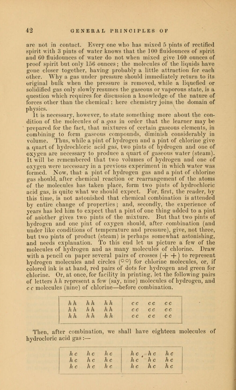 are not in contact. Every one who has mixed 5 pints of rectified spirit with 3 pints of water knows that the ]00 fluidounces of spirit and 60 fluidounces of water do not when mixed give 160 ounces of proof spirit but only 156 ounces; the molecules of the liquids have gone closer together, having probably a little attraction for each other. Why a gas under pressure should immediately return to its original bulk when the pressure is removed, while a liquefied or solidified gas only slowly resumes the gaseous or vaporous state, is a question which requires for discussion a knowledge of the nature of forces other than the chemical: here chemistry joins the domain of physics. It is necessary, however, to state something more about the con- dition of the molecules of a gas in order that the learner may be prepared for the fact, that mixtures of certain gaseous elements, in combining to form gaseous compounds, diminish considerably in volume. Thus, while a pint of hydrogen and a pint of chlorine give a quart of hydrochloric acid gas, two pints of hydrogen and one of oxygen are necessary to produce a quart of gaseous water (steam). It will be remembered that two volumes of hydrogen and one of oxygen were necessary in a previous experiment in which water was formed. Now, that a pint of hydrogen gas and a pint of chlorine gas should, after chemical reaction or rearrangement of the atoms of the molecules has taken place, form two pints of hydrochloric acid gas, is quite what we should expect. For, first, the reader, by this time, is not astonished that chemical combination is attended by entire change of properties; and, secondly, the experience of years has led him to expect that a pint of one thing added to a pint of another gives two pints of the mixture. But that two pints of hydrogen and one pint of oxygen should, after combination (and under like conditions of temperature and pressure), give, not three, but two pints of product (steam) is perhaps somewhat astonishing, and needs explanation. To this end let us picture a few of the molecules of hydrogen and as many molecules of chlorine. Draw with a pencil on paper several pairs of crosses (H—(-) to represent hydrogen molecules and circles (°°) for chlorine molecules, or, if colored ink is at hand, red pairs of dots for hydrogen and green for chlorine. Or, at once, for facility in printing, let the following pairs of letters hh represent a few (say, nine) molecules of hydrogen, and cc molecules (nine) of chlorine—before combination. hh hh hh CC c c cc hh hh hh CC cc cc hh h h hh cc cc c c Then, after combination, we shall have eighteen molecules of hydrocloric acid gas :— he h c he he 4 he he he he h c he he he he he he he he h c