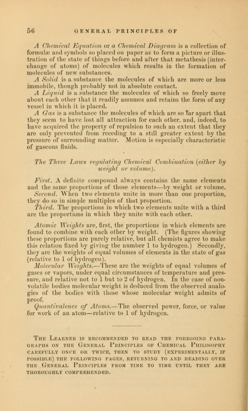 A Chemical Equation ova Chemical Diagram is a collection of formulae and symbols so placed on paper as to form a picture or illus- tration of the state of things before and after that metathesis (inter- change of atoms) of molecules which results in the formation of molecules of new substances. A Solid is a substance the molecules of which are more or less immobile, though probably not in absolute contact. A Liquid is a substance the molecules of which so freely move about each other that it readily assumes and retains the form of any vessel in which it is placed. A Gas is a substance the molecules of which are so Tar apart that they seem to have lost all attraction for each other, and, indeed, to have acquired the property of repulsion to such an extent that they are only prevented from receding to a still greater extent by the pressure of surrounding matter. Motion is especially characteristic of gaseous fluids. The Three Laics regulating Chemical Combination (either by weight or volume). First. A definite compound always contains the same elements and the same proportions of those elements—by weight or volume. Second. When two elements unite in more than one proportion, they do so in simple multiples of that proportion. Third. The proportions in which two elements unite with a third are the proportions in which they unite with each other. Atomic Weights are, first, the proportions in which elements are found to combine with each other by weight. (The figures showing these proportions are purely relative, but all chemists agree to make this relation fixed by giving the number 1 to hydrogen.) Secondly, they are the weights of equal volumes of elements in the state of gas (relative to 1 of hydrogen). Molecular Weights.—These are the weights of equal volumes of gases or vapors, under equal circumstances of temperature and pres- sure, and relative not to 1 but to 2 of hydrogen. In the case of non- volatile bodies molecular weight is deduced from the observed analo- gies of the bodies with those whose molecular weight admits of proof. Quantivalence of Atoms.—The observed power, force, or value for work of an atom—relative to 1 of hydrogen. The Learxer is recommexded to read the foregoixg para- graphs OX THE GEXERAL PrIXCIPLES OF ClIEMICAL PHILOSOPHY CAREFULLY ONCE OR TWICE, THEN TO STUDY (EXPERIMENTALLY, IF POSSIBLE) THE FOLLOWING PAGES, RETURNING TO AXD READIXG OVER THE GEXERAL PRIXCIPLES FROM TIME TO TIME UXTIL THEY ARE THOROUGHLY COMPREHEXDED.