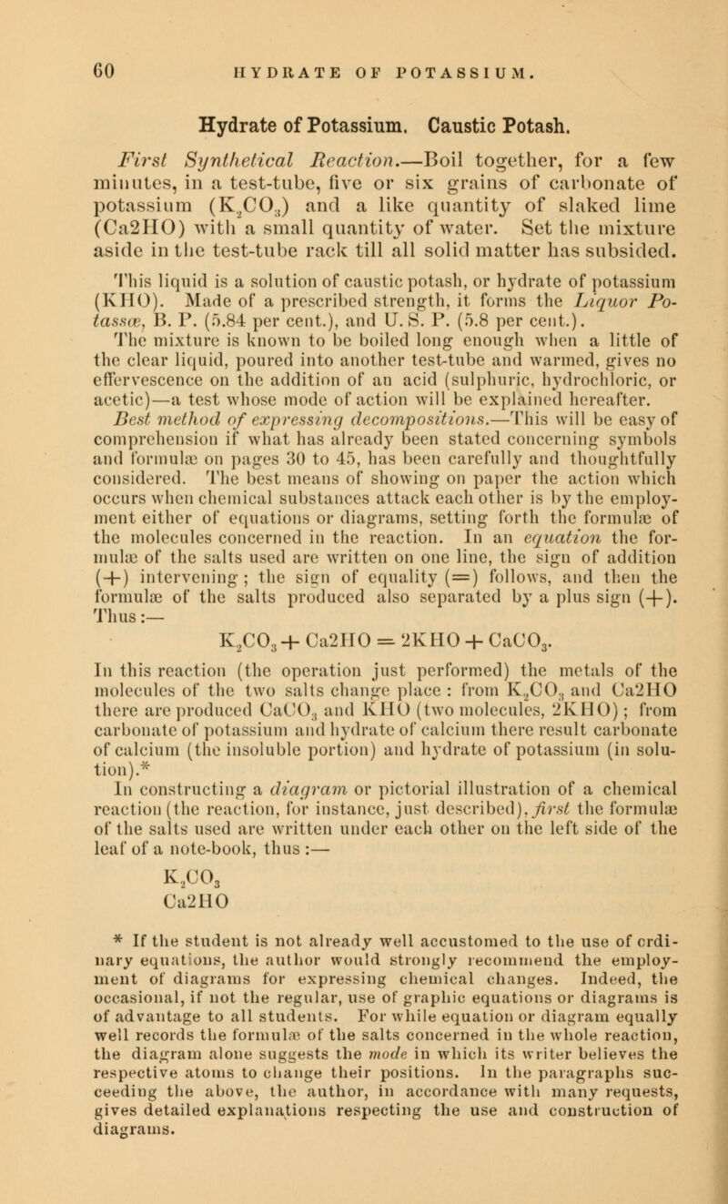 Hydrate of Potassium. Caustic Potash. First Synthetical Reaction.—Boil together, for a few minutes, in a test-tube, five or six grains of carbonate of potassium (K^CO^) and a like quantity of slaked lime (Ca2HO) with a small quantity of water. Set the mixture aside in the test-tube rack till all solid matter has subsided. This liquid is a solution of caustic potash, or hydrate of potassium (KHO). Made of a prescribed strength, it forms the Liquor Po- tasses, B. P. (5.84 per cent.), and U. S. P. (5.8 per cent.). The mixture is known to be boiled long enough when a little of the clear liquid, poured into another test-tube and warmed, gives no effervescence on the addition of an acid (sulphuric, hydrochloric, or acetic)—a test whose mode of action will be explained hereafter. Best method of expressing decompositions.—This will be easy of comprehension if what has already been stated concerning symbols and formula} on pages 30 to 45, has been carefully and thoughtfully considered. The best means of showing on paper the action which occurs when chemical substances attack each other is by the employ- ment either of equations or diagrams, setting forth the formulae of the molecules concerned in the reaction. In an equation the for- mula of the salts used are written on one line, the sign of addition ( + ) intervening; the sign of equality (=) follows, and then the formulai of the salts produced also separated by a plus sign (+). Thus :— K2C03 4- Ca2IIO = 2KHO + CaC03. In this reaction (the operation just performed) the metals of the molecules of the two salts change place : from K.2C03 and Ca2HO there are produced 0aCO3 and KHO (two molecules, 2KHO) ; from carbonate of potassium and hydrate of calcium there result carbonate of calcium (the insoluble portion) and hydrate of potassium (in solu- tion).* In constructing a diagram or pictorial illustration of a chemical reaction (the reaction, for instance, just described), first the formulae of the salts used are written under each other on the left side of the leaf of a note-book, thus :— K2C03 Ca2HO * If the student is not already well accustomed to the use of ordi- nary equations, the author would strongly recommend the employ- ment of diagrams for expressing chemical changes. Indeed, the occasional, if not the regular, use of graphic equations or diagrams is of advantage to all students. For while equation or diagram equally well records the formula? of the salts concerned in the whole reaction, the diagram alone suggests the mode in which its writer believes the respective atoms to change their positions. In the paragraphs suc- ceeding the above, the author, in accordance with many requests, gives detailed explanations respecting the use and construction of diagrams.