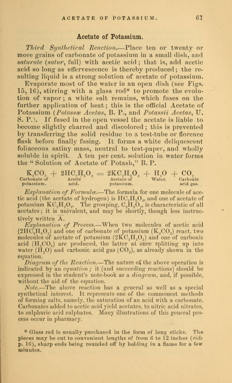 Acetate of Potassium. Third Synthetical Reaction.—Place ten or twenty or more grains of carbonate of potassium in a small dish, and saturate (satur, full) with acetic acid ; that is, add acetic acid so long as effervescence is thereby produced; the re- sulting liquid is a strong solution of acetate of potassium. Evaporate most of the water in an open dish (see Figs. 15, 16), stirring with a glass rod* to promote the evolu- tion of vapor ; a white salt remains, which fuses on the further application of heat; this is the official Acetate of Potassium (Potassse Acetas, B. P., and Potassii Acetas, U. S. P.\ If fused in the open vessel the acetate is liable to become slightly charred and discolored; this is prevented by transferring the solid residue to a test-tube or florencc flask before finally fusing. It forms a white deliquescent foliaceous satiny mass, neutral to test-paper, and wholly soluble in spirit. A ten per pent, solution in water forms the  Solution of Acetate of Potash, B. P. K2C03 + 2HC2H302 = 2KC2H302 + H20 + C02 Carbonate of Acetic Acetate of Water. Carbonic potassium. acid. potassium. acid gas. Explanation of Formulae.—The formula for one molecule of ace- tic acid (the acetate of hydrogen) is HC2H302, and one of acetate of potassium KC2H302. The grouping-, C2H302, is characteristic of all acetates; it is univalent, and may be shortly, though less instruc- tively written A. Explanation of Process.—When two molecules of acetic acid (2HC2H302) and one of carbonate of potassium (K2C03) react, two molecules of acetate of potassium (2KC2H302) and one of carbonic acid (H2C03) are produced, the latter at once splitting up into water (H20) and carbonic acid gas (C02), as already shown in the equation. Diagram of the Reaction.—The nature o£ the above operation is indicated by an equation ; it (and succeeding reactions) should be expressed in the student's note-book as a diagram, and, if possible, without the aid of the equation. Note.—The above reaction has a general as well as a special synthetical interest. It represents one of the commonest methods of forming salts, namely, the saturation of an acid with a carbonate. Carbonates added to acetic acid yield acetates, to nitric acid nitrates, to sulphuric acid sulphates. Many illustrations of this general pro- cess occur in pharmacy. * Glass rod is usually purchased in the form of long sticks. The pieces may be cut to convenient lengths of from 6 to 12 inches (vide p. 16), sharp ends being rounded off by holding in a flame for a few minutes.