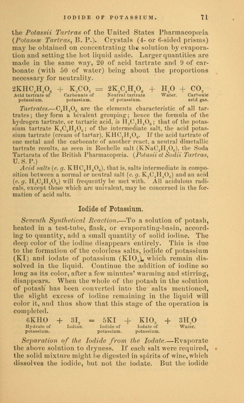 the Potassii Tartras of the United States Pharmacopoeia (Potasaae Tartras, B. P.). Crystals (4- or 6-sided prisms) ma}r be obtained on concentrating the solution by evapora- tion and setting the hot liquid aside. Larger quantities are made in the same wa}', 20 of acid tartrate and 0 of car- bonate (with 50 of water) being about the proportions necessary for neutrality. 2KHC4H406 + K2CO, = 2K2C4H406 + H20 + C02 Acid tartrate of Carbonate of Neutral tartrate Water. Carbonic potassium. potassium. of potassium. acid gas. Tartrates.—C4H406 are the elements characteristic of all tar- trates ; they form a bivalent grouping; hence the formula of the hydrogen tartrate, or tartaric acid, is H2C4H406; that of the potas- sium tartrate K2C4H4Ofi; of the intermediate salt, the acid potas- sium tartrate (cream of tartar), KHC4H406. If the acid tartrate of one metal and the carbonate of another react, a neutral dimetallic tartrate results, as seen in Rochelle salt (KNaC4H406), the Soda Tartarata of the British Pharmacopoeia. (Potasii et Sodti Tartras, U.S. P.) Acid salts (e. g. KHC4H4Ofi), that is, salts intermediate in compo- sition between a normal or neutral salt (e. g. K2C4H406) and an acid (e. g. H2C4H406) will frequently be met with. All acidulous radi- cals, except those which are univalent, may be concerned in the for- mation of acid salts. Iodide of Potassium. Seventh Synthetical Reaction.—To a solution of potash, heated in a test-tube, flask, or evaporating-basin, accord- ing to quantity, add a small quantity of solid iodine. The deep color of the iodine disappears entirely. This is due to the formation of the colorless salts, iodide of potassium (KI) and iodate of potassium (KIOJl, which remain dis- solved in the liquid. Continue the addition of iodine so long as its color, after a few minutes' wanning and stirring, disappears. When the whole of the potash in the solution of potash' has been converted into the salts mentioned, the slight excess of iodine remaining in the liquid will color it, and thus show that this stage of the operation is completed. 6KHO + 3I2 = 5KI + KI03 + 3H20 Hydrate of Iodiue. Iodide of Iodate of Water, potassium. potassium. potassium. Separation of the Iodide from the Iodate.—Evaporate the above solution to dryness. If each salt were required, the solid mixture might be digested in spirits of wine, which dissolves the iodide, but not the iodate. But the iodide