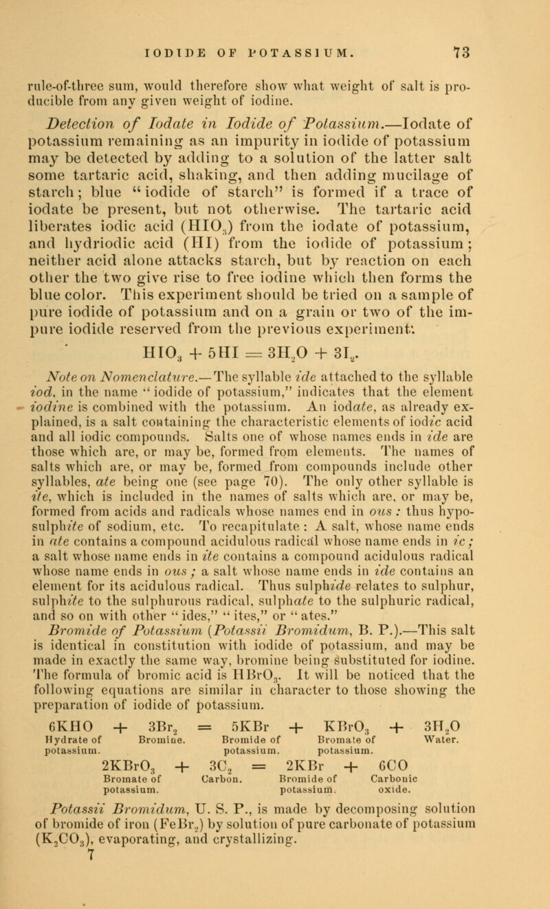 rule-of-three sum, would therefore show what weight of salt is pro- ducible from any given weight of iodine. Detection of Iodate in Iodide of Potassium.—Iodate of potassium remaining as an impurity in iodide of potassium may be detected by adding to a solution of the latter salt some tartaric acid, shaking, and then adding mucilage of starch; blue  iodide of starch is formed if a trace of iodate be present, but not otherwise. The tartaric acid liberates iodic acid (HI03) from the iodate of potassium, and hydriodic acid (HI) from the iodide of potassium ; neither acid alone attacks starch, but by reaction on each other the two give rise to free iodine which then forms the blue color. This experiment should be tried on a sample of pure iodide of potassium and on a grain or two of the im- pure iodide reserved from the previous experiment'. HIO, 4-5HI = 3U20 + 31,. Note on Nomenclature.— The syllable ide attached to the syllable tod. in the name  iodide of potassium, indicates that the element iodine is combined with the potassium. An iodate, as already ex- plained, is a salt containing the characteristic elements of iod^c acid and all iodic compounds. Salts one of whose names ends in ide are those which are, or may be, formed from elements. The names of salts which are, or may be, formed from compounds include other syllables, ate being one (see page 70). The only other syllable is tie, which is included in the names of salts which are, or may be, formed from acids and radicals whose names end in ous : thus hypo- sulphite of sodium, etc. To recapitulate : A salt, whose name ends in ate contains a compound acidulous radical whose name ends in ic ; a salt whose name ends in ite contains a compound acidulous radical whose name ends in ous ; a salt whose name ends in ide contains an element for its acidulous radical. Thus sulph/de relates to sulphur, sulph^e to the sulphurous radical, sulphate to the sulphuric radical, and so on with other  ides,  ites, or  ates. Bromide of Potassium (Potassii Bromidum, B. P.).—This salt is identical in constitution with iodide of potassium, and may be made in exactly the same way, bromine being Substituted for iodine. The formula of bromic acid is HBrO;r It will be noticed that the following equations are similar in character to those showing the preparation of iodide of potassium. 6KHO + 3Br2 = 5KBr + KBr03 + 3H.20 Hydrate of Bromine. Bromide of Bromate of Water. potassium. potassium. potassium. 2KBr03 + 3C<2 = 2KBr -f- 6CO Bromate of Carbon. Bromide of Carbonic potassium. potassium. oxide. Potassii Bromidum, U. S. P., is made by decomposing solution of bromide of iron (FeBi\,) by solution of pure carbonate of potassium (K2C03), evaporating, and crystallizing. 7