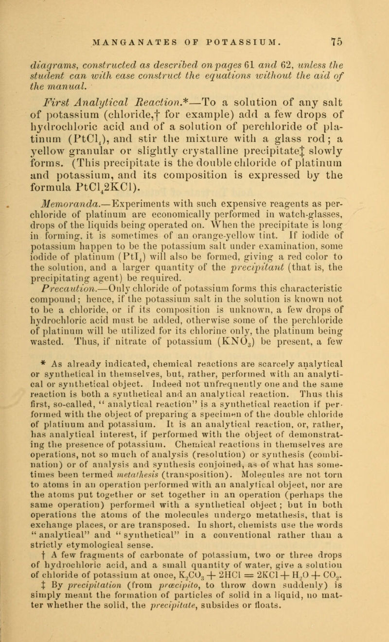 diagrams, constructed as described on pages 61 and 62, unless the student can with ease construct the equations without the aid of the manual. First Analytical Reaction*—To a solution of any salt of potassium (chloride,*)* for example) add a few drops of hydrochloric acid and of a solution of perchloride of pla- tinum (PtCl4), and stir the mixture with a glass rod; a yellow granular or slightly crystalline precipitate^ slowly forms. (This precipitate is the double chloride of platinum and potassium, and its composition is expressed by the formula PtCl42KCl). Memoranda.—Experiments with such expensive reagents as per- chloride of platinum are economically performed in watch-glasses, drops of the liquids being operated on. When the precipitate is long in forming, it is sometimes of an orange-yellow tint. If iodide of potassium happen to be the potassium salt under examination, some iodide of platinum (Ptl4) will also be formed, giving a red color to the solution, and a larger quantity of the 'precipitant (that is, the precipitating agent) be required. Precaution.—Only chloride of potassium forms this characteristic compound; hence, if the potassium salt in the solution is known not to be a chloride, or if its composition is unknown, a few drops of hydrochloric acid must be added, otherwise some of the perchloride of platinum will be utilized for its chlorine only, the platinum being wasted. Thus, if nitrate of potassium (KNOa) be present, a few * As already indicated, chemical reactions are scarcely analytical or synthetical in themselves, but, rather, performed with an analyti- cal or synthetical object. Indeed not unfrequently one and the same reaction is both a synthetical and an analytical reaction. Thus this first, so-called,  analytical reaction is a synthetical reaction if per- formed with the object of preparing a specimen of the double chloride of platinum and potassium. It is an analytical reaction, or, rather, has analytical interest, if performed with the object of demonstrat- ing the presence of potassium. Chemical reactions in themselves are operations, not so much of analysis (resolution) or synthesis (combi- nation) or of analysis and synthesis conjoined, as of what has some- times been termed metathesis (transposition). Molecules are not torn to atoms in an operation performed with an analytical object, nor are the atoms put together or set together in an operation (perhaps the same operation) performed with a synthetical object ; but in both operations the atoms of the molecules undergo metathesis, that is exchange places, or are transposed. In short, chemists use the words  analytical and  synthetical in a conventional rather than a strictly etymological sense. f A few fragments of carbonate of potassium, two or three drops of hydrochloric acid, and a small quantity of water, give a solution of chloride of potassium at once, K2CO.{ + 2HC1 = 2KC1 + H20 -f C02. X By precipitation (from praicipito, to throw down suddenly) is simply meant the formation of particles of solid in a liquid, no mat- ter whether the solid, the precipitate, subsides or tloats.