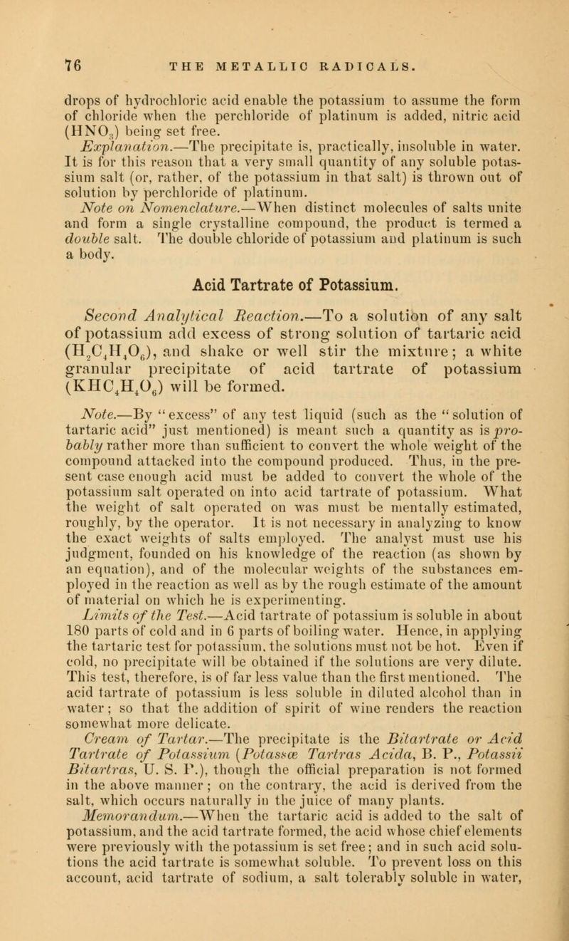 drops of hydrochloric acid enable the potassium to assume the form of chloride when the perchloride of platinum is added, nitric acid (HNOs) being set free. Explanation.—The precipitate is, practically, insoluble in water. It is for this reason that a very small quantity of any soluble potas- sium salt (or, rather, of the potassium in that salt) is thrown out of solution by perchloride of platinum. Note on Nomenclature.—When distinct molecules of salts unite and form a single crystalline compound, the product is termed a double salt. The double chloride of potassium and platinum is such a body. Acid Tartrate of Potassium. Second Analytical Reaction.—To a solution of any salt of potassium add excess of strong solution of tartaric acid (H2C4H406), and shake or well stir the mixture; a white granular precipitate of acid tartrate of potassium (KHC4H406) will be formed. Note.—By excess of any test liquid (such as the solution of tartaric acid just mentioned) is meant such a quantity as is pro- bably rather more than sufficient to convert the whole weight of the compound attacked into the compound produced. Thus, in the pre- sent case enough acid must be added to convert the whole of the potassium salt operated on into acid tartrate of potassium. What the weight of salt operated on was must be mentally estimated, roughly, by the operator. It is not necessary in analyzing to know the exact weights of salts employed. The analyst must use his judgment, founded on his knowledge of the reaction (as shown by an equation), and of the molecular weights of the substances em- ployed in the reaction as well as by the rough estimate of the amount of material on which he is experimenting. Limits of the Test.—Acid tartrate of potassium is soluble in about 180 parts of cold and in 6 parts of boiling water. Hence, in applying the tartaric test for potassium, the solutions must not be hot. Even if cold, no precipitate will be obtained if the solutions are very dilute. This test, therefore, is of far less value than the first mentioned. The acid tartrate of potassium is less soluble in diluted alcohol than in water; so that the addition of spirit of wine renders the reaction somewhat more delicate. Cream of Tartar.—The precipitate is the Bitartrate or Acid Tartrate of Potassium (Potassce Tartras Acida, B. P., Potassii Bitartras, U. S. P.), though the official preparation is not formed in the above manner ; on the contrary, the acid is derived from the salt, which occurs naturally in the juice of many plants. Memorandum.—When the tartaric acid is added to the salt of potassium, and the acid tartrate formed, the acid whose chief elements were previously with the potassium is set free; and in such acid solu- tions the acid tartrate is somewhat soluble. To prevent loss on this account, acid tartrate of sodium, a salt tolerablv soluble in water,