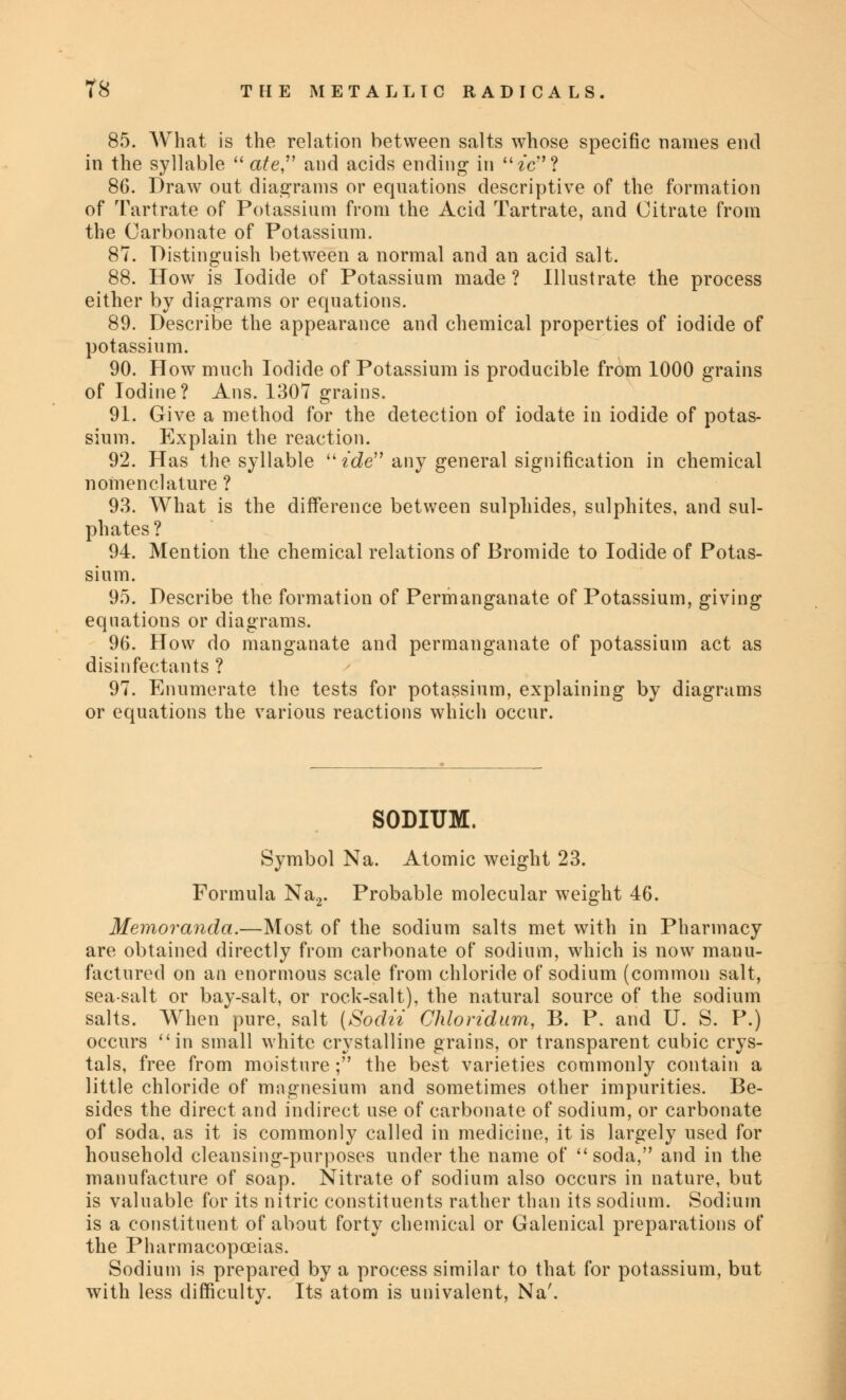 85. What is the relation between salts whose specific names end in the syllable  ate and acids ending in fc'c? 86. Draw out diagrams or equations descriptive of the formation of Tartrate of Potassium from the Acid Tartrate, and Citrate from the Carbonate of Potassium. 87. Distinguish between a normal and an acid salt. 88. How is Iodide of Potassium made ? Illustrate the process either by diagrams or equations. 89. Describe the appearance and chemical properties of iodide of potassium. 90. How much Iodide of Potassium is producible from 1000 grains of Iodine? Ans. 1307 grains. 91. Give a method for the detection of iodate in iodide of potas- sium. Explain the reaction. 92. Has the syllable tde any general signification in chemical nomenclature ? 93. What is the difference between sulphides, sulphites, and sul- phates ? 94. Mention the chemical relations of Bromide to Iodide of Potas- sium. 95. Describe the formation of Permanganate of Potassium, giving equations or diagrams. 96. How do manganate and permanganate of potassium act as disinfectants ? 97. Enumerate the tests for potassium, explaining by diagrams or equations the various reactions which occur. SODIUM. Symbol Na. Atomic weight 23. Formula Na2. Probable molecular weight 46. Memoranda.—Most of the sodium salts met with in Pharmacy are obtained directly from carbonate of sodium, which is now manu- factured on an enormous scale from chloride of sodium (common salt, sea-salt or bay-salt, or rock-salt), the natural source of the sodium salts. When pure, salt (Sodii Chloridum, B. P. and U. S. P.) occurs in small white crystalline grains, or transparent cubic crys- tals, free from moisture ; the best varieties commonly contain a little chloride of magnesium and sometimes other impurities. Be- sides the direct and indirect use of carbonate of sodium, or carbonate of soda, as it is commonly called in medicine, it is largely used for household cleansing-purposes under the name of soda, and in the manufacture of soap. Nitrate of sodium also occurs in nature, but is valuable for its nitric constituents rather than its sodium. Sodium is a constituent of about forty chemical or Galenical preparations of the Pharmacopoeias. Sodium is prepared by a process similar to that for potassium, but with less difficulty. Its atom is univalent, Na'.