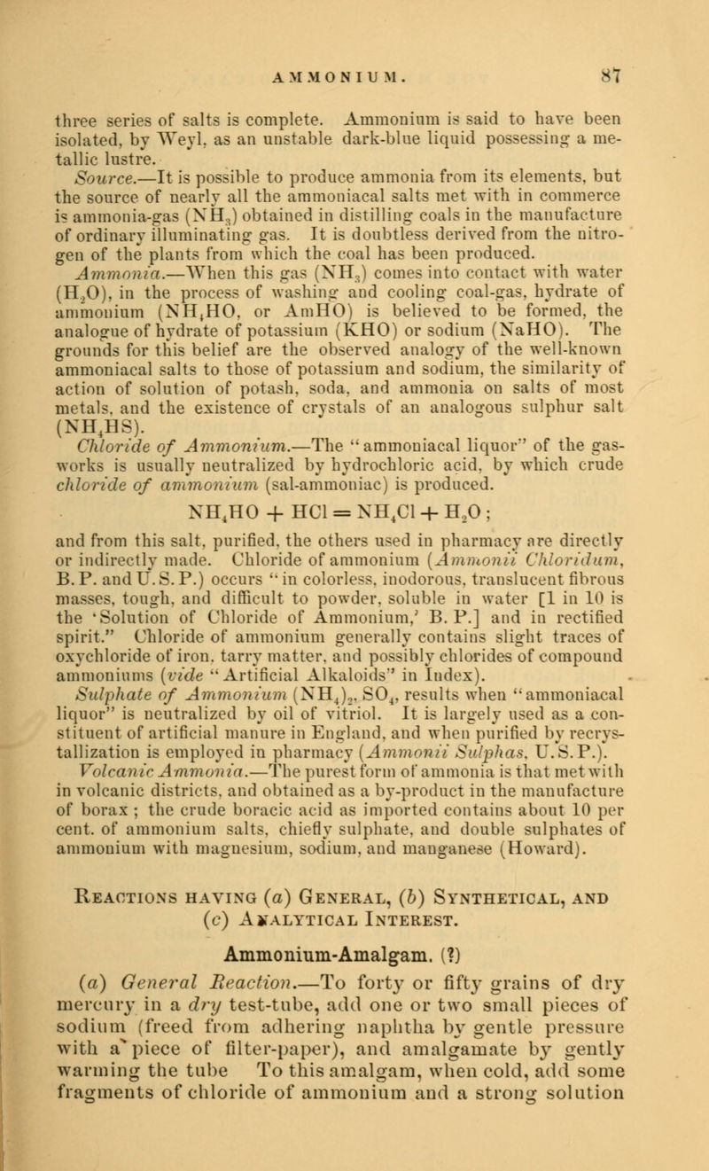 three series of salts is complete. Ammonium is said to have been isolated, by Weyl, as an unstable dark-blue liquid possessing a me- tallic lustre. Source.—It is possible to produce ammonia from its elements, but the source of nearly all the ammoniacal salts met with in commerce is ammonia-eras (XH,,) obtained in distilling coals in the manufacture of ordinary illuminating gas. It is doubtless derived from the nitro- gen of the plants from which the coal has been produced. Ammonia.—When this gas (NH,) comes into contact with water (H.,0), in the process of washing and cooling coal-gas, hydrate of ammonium (NH^HO, or AmHO) is believed to be formed, the analogue of hydrate of potassium (KHO) or sodium (XaHO). The grounds for this belief are the observed analogy of the well-known ammoniacal salts to those of potassium and sodium, the similarity of action of solution of potash, soda, and ammonia on salts of most metals, and the existence of crvstals of an aualogous sulphur salt (NH4HS). Chloride of Ammonium.—The ammoniacal liquor' of the gas- works is usually neutralized by hydrochloric acid, by which crude chloride of ammonium (sal-ammoniac) is produced. XHJIO + HC1 = NH4C1 + H20 ; and from this salt, purified, the others used in pharmacy nre directly or indirectly made. Chloride of ammonium (Ammonii Chloridum, B.P. and U.S.P.) occurs uin colorless, inodorous, trauslucent fibrous masses, tough, and difficult to powder, soluble in water [1 in 10 is the 'Solution of Chloride of Ammonium,' B. P.] and in rectified spirit. Chloride of ammonium generally contains slight traces of oxychloride of iron, tarry matter, and possibly chlorides of compound ammoniums (vide Artificial Alkaloids*' in Index). Sulphate of Ammonium (NH4)„ S04, results when ''ammoniacal liquor is neutralized by oil of vitriol. It is largely used as a con- stituent of artificial manure in England, and when purified by recrys- tallization is employed in pharmacy (Ammonii Sulphas. U.S.P.). Volcanic Ammonia.—The purest form of ammonia is that met with in volcanic districts, and obtained as a by-product in the manufacture of borax ; the crude boracic acid as imported contains about 10 per cent, of ammonium salts, chiefly sulphate, and double sulphates of ammonium with magnesium, sodium, and manganese (Howard). Reactions having (a) General, (b) Synthetical, and (c) Analytical Interest. Ammonium-Amalgam. (?) (a) General Beaction.—To forty or fifty grains of dry mercury in a dry test-tnbe, add one or two small pieces of sodium (freed from adhering naphtha by gentle pressure with a% piece of filter-paper), and amalgamate by gently warming the tube To this amalgam, when cold, add some fragments of chloride of ammonium and a strong solution