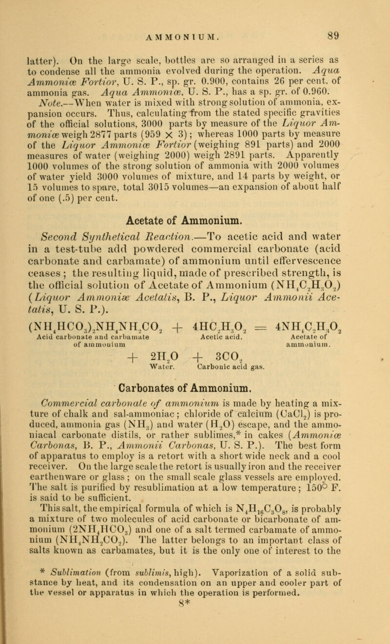 latter). On the large scale, bottles are so arranged in a series as to condense all the ammonia evolved during the operation. Aqua Ammonias Fortior, U. S. P., sp. gr. 0.900, contains 26 per cent, of ammonia gas. Aqua Ammonias, U. S. P., has a sp. gr. of 0.960. Note.—When water is mixed with strong solution of ammonia, ex- pansion occurs. Thus, calculating from the stated specific gravities of the official solutions, 3000 parts by measure of the Liquor Am- monice weigh 2877 parts (959 X 3); whereas 1000 parts by measure of the Liquor Ammonias Fortior (weighing 891 parts) and 2000 measures of water (weighing 2000) weigh 2891 parts. Apparently 1000 volumes of the strong solution of ammonia with 2000 volumes of water yield 3000 volumes of mixture, and 14 parts by weight, or 15 volumes to spare, total 3015 volumes—an expansion of about half of one (.5) per cent. Acetate of Ammonium. Second Synthetical Reaction.—To acetic acid and water in a test-tube add powdered commercial carbonate (acid carbonate and carbamate) of ammonium until effervescence ceases ; the resulting liquid, made of prescribed strength, is the official solution of Acetate of Ammonium (NH4C2H302) {Liquor AmmoniseAcetatis, B. P., Liquor Ammo nil Ace- tatis, IT. S. P.). (NH4HC03)2NH4NH,C02 + Acid carbonate and carbamate of ammonium 4HC2K,02 = Acetic acid. 4NH,C,H:<0 Acetate of ammonium. + 2H20 Water. + 3CO, Carbonic acid gas. Carbonates of Ammonium. Commercial carbonate of ammonium is made by heating a mix- ture of chalk and sal-ammoniac; chloride of calcium (CaCl2) is pro- duced, ammonia gas (NH3) and water (H20) escape, and the ammo- niacal carbonate distils, or rather sublimes,* in cakes (Ammonias Cai*bonas, B. P., Ammonii Carbonas, U. S. P.). The best form of apparatus to employ is a retort with a short wide neck and a cool receiver. On the large scale the retort is usually iron and the receiver earthenware or glass ; on the small scale glass vessels are employed. The salt is purified by resublimation at a low temperature; 150° F. is said to be sufficient. This salt, the empirical formula of which is N4H16C308, is probably a mixture of two molecules of acid carbonate or bicarbonate of am- monium (2NH4HC03) and one of a salt termed carbamate of ammo- nium (NH4NH.2C02). The latter belongs to an important class of salts known as carbamates, but it is the only one of interest to the * Sublimation (from subli?nis, high). Vaporization of a solid sub- stance by heat, and its condensation on an upper and cooler part of the vessel or apparatus in which the operation is performed. 8*