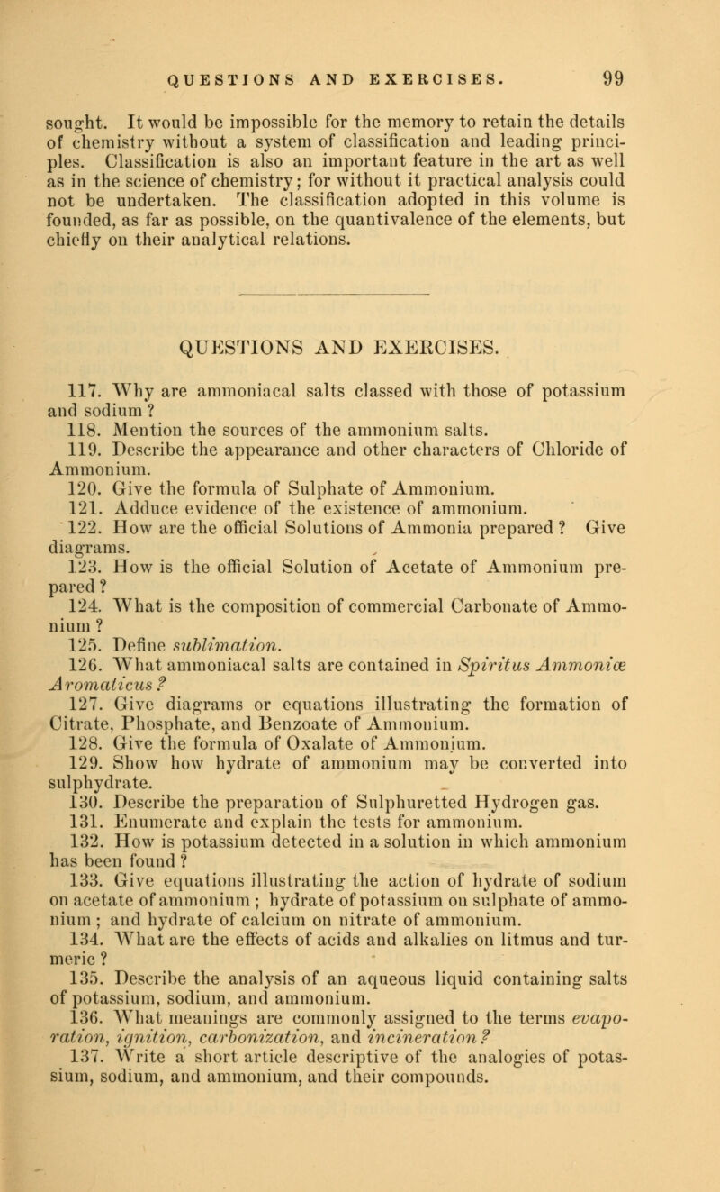 sought. It would be impossible for the memory to retain the details of chemistry without a system of classification and leading princi- ples. Classification is also an important feature in the art as well as in the science of chemistry; for without it practical analysis could not be undertaken. The classification adopted in this volume is founded, as far as possible, on the quantivalence of the elements, but chiefly on their analytical relations. QUESTIONS AND EXERCISES. 117. Why are ammoniacal salts classed with those of potassium and sodium ? 118. Mention the sources of the ammonium salts. 119. Describe the appearance and other characters of Chloride of Ammonium. 120. Give the formula of Sulphate of Ammonium. 121. Adduce evidence of the existence of ammonium. 122. How are the official Solutions of Ammonia prepared ? Give diagrams. 123. How is the official Solution of Acetate of Ammonium pre- pared ? 124 What is the composition of commercial Carbonate of Ammo- nium ? 125. Define sublimation. 126. What ammoniacal salts are contained in Spiritus Ammonias Aromalicus ? 127. Give diagrams or equations illustrating the formation of Citrate, Phosphate, and Benzoate of Ammonium. 128. Give the formula of Oxalate of Ammonium. 129. Show how hydrate of ammonium may be converted into sulphydrate. 130. Describe the preparation of Sulphuretted Hydrogen gas. 131. Enumerate and explain the tests for ammonium. 132. How is potassium detected in a solution in which ammonium has been found ? 133. Give equations illustrating the action of hydrate of sodium on acetate of ammonium ; hydrate of potassium on sulphate of ammo- nium ; and hydrate of calcium on nitrate of ammonium. 134. What are the effects of acids and alkalies on litmus and tur- meric ? 135. Describe the analysis of an aqueous liquid containing salts of potassium, sodium, and ammonium. 136. What meanings are commonly assigned to the terms evapo- ration, ignition, carbonization, and incineration? 137. Write a short article descriptive of the analogies of potas- sium, sodium, and ammonium, and their compounds.