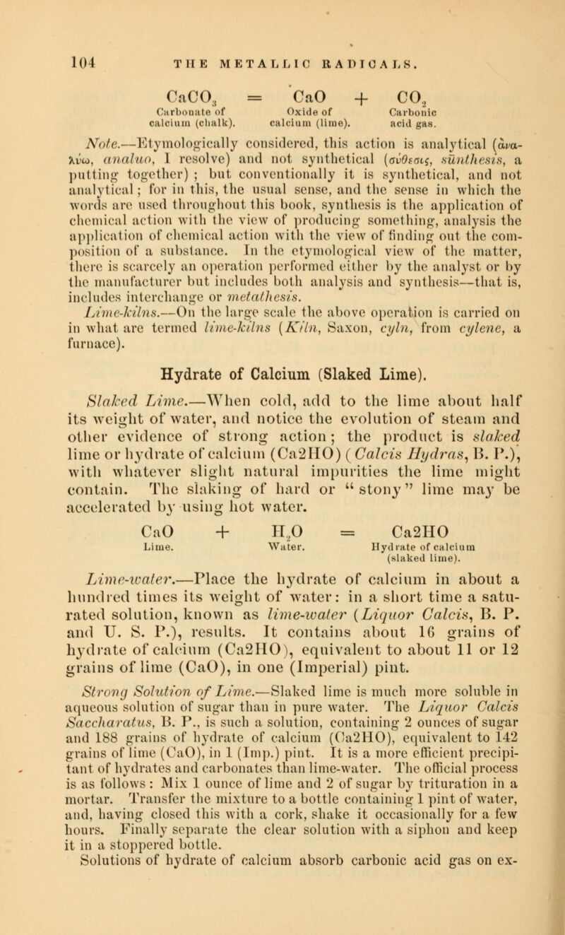 CaCO, = CaO + CO, Carbonate of Oxide of Carbonic calcium (chalk). calcium (lime). acid gas. Note.—Etymologically considered, this action is analytical (w- Xvw, analuo, I resolve) and not synthetical (gvOsols, sunthesis, a putting together) ; but conventionally it is synthetical, and not analytical; for in this, the usual sense, and the sense in which the words are used throughout this book, synthesis is the application of chemical action with the view of producing something, analysis the application of chemical action with the view of finding out the com- position of a substance. In the etymological view of the matter, there is scarcely an operation performed either by the analyst or by the manufacturer but includes both analysis and synthesis—that is, includes interchange or metathesis. Lime-kilns.—On the large scale the above operation is carried on in what are termed lime-kilns (Kiln, Saxon, cyln, from cylene, a furnace). Hydrate of Calcium (Slaked Lime). Slaked Lime.—When cold, add to the lime about half its weight of water, and notice the evolution of steam and other evidence of strong action; the product is slaked lime or hydrate of calcium (Ca2IIO) (Calcis Hydras, B. P.), with whatever slight natural impurities the lime might contain. The slaking of hard or stony lime may be accelerated by using hot water. CaO + H,0 ss Ca2HO Lime. Water. Hydrate of calcium (slaked lime). Lime-water.—Place the hydrate of calcium in about a hundred times its weight of water: in a short time a satu- rated solution, known as lime-water (Liquor Calcis, B. P. and U. S. P.), results. It contains about 16 grains of hydrate of calcium (Ca2HO), equivalent to about 11 or 12 grains of lime (CaO), in one (Imperial) pint. Strong Solution of Lime.—Slaked lime is much more soluble in aqueous solution of sugar than in pure water. The Liquor Calcis Saccharatus, B. P., is such a solution, containing 2 ounces of sugar and 188 grains of hydrate of calcium (Ca2HO), equivalent to 142 grains of lime (CaO), in 1 (Imp.) pint. It is a more efficient precipi- tant of hydrates and carbonates than lime-water. The official process is as follows : Mix 1 ounce of lime and 2 of sugar by trituration in a mortar. Transfer the mixture to a bottle containing 1 pint of water, and, having closed this with a cork, shake it occasionally for a few hours. Finally separate the clear solution with a siphon and keep it in a stoppered bottle. Solutions of hydrate of calcium absorb carbonic acid gas on ex-