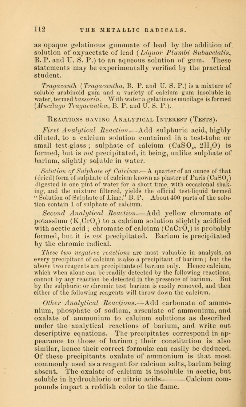 as opaque gelatinous gummate of lead by the addition of solution of oxyacetate of lead {Liquor Plumbi Subacelatis, B. P. and U. S. P.) to an aqueous solution of gum. These statements may be experimentally verified by the practical student. Tragacanth (Tragacantha, B. P. and U. S. P.) is a mixture of soluble arabinoid gum and a variety of calcium gum insoluble in water, termed bassorin. With water a gelatinous mucilage is formed (Mucilago Tragacanthce, B. P. and U. S. P.). Reactions having Analytical Interest (Tests). First Analytical Reaction.—Add sulphuric acid, highly diluted, to a calcium solution contained in a test-tube or small test-glass ; sulphate of calcium (CaS04, 2H20) is formed, but is not precipitated, it being, unlike sulphate of barium, slightly soluble in water. Solution of Sulphate of Calcium.—A quarter of an ounce of that (dried) form of sulphate of calcium known as plaster of Paris (CaS04) digested in one pint of water for a short time, with occasional shak- ing, and the mixture filtered, yields the official test-liquid termed  Solution of Sulphate of Lime, B. P. About 400 parts of the solu- tion contain 1 of sulphate of calcium. Second Analytical Reaction.—Add yellow chromate of potassium (K.,Cr04) to a calcium solution slightly acidified with acetic acid ; chromate of calcium (CaCr04) is probably formed, but it is not precipitated. Barium is precipitated by the chromic radical. These ttvo negative reactions are most valuable in analysis, as every precipitant of calcium is also a precipitant of barium ; but the above two reagents are precipitants of barium only. Hence calcium, which when alone can be readily detected by the following reactions, cannot by any reaction be detected in the presence of barium. But by the sulphuric or chromic test barium is easily removed, and then either of the following reagents will throw down the calcium. Other Analytical Reactions.—Add carbonate of ammo- nium, phosphate of sodium, arseniate of ammonium, and oxalate of ammonium to calcium solutions as described under the analytical reactions of barium, and write out descriptive equations. The precipitates correspond in ap- pearance to those of barium ; their constitution is also similar, hence their correct formulae can easily be deduced. Of these precipitants oxalate of ammonium is that most commonly used as a reagent for calcium salts, barium being absent. The oxalate of calcium is insoluble in acetic, but soluble in hydrochloric or nitric acids. Calcium com- pounds impart a reddish color to the flame.