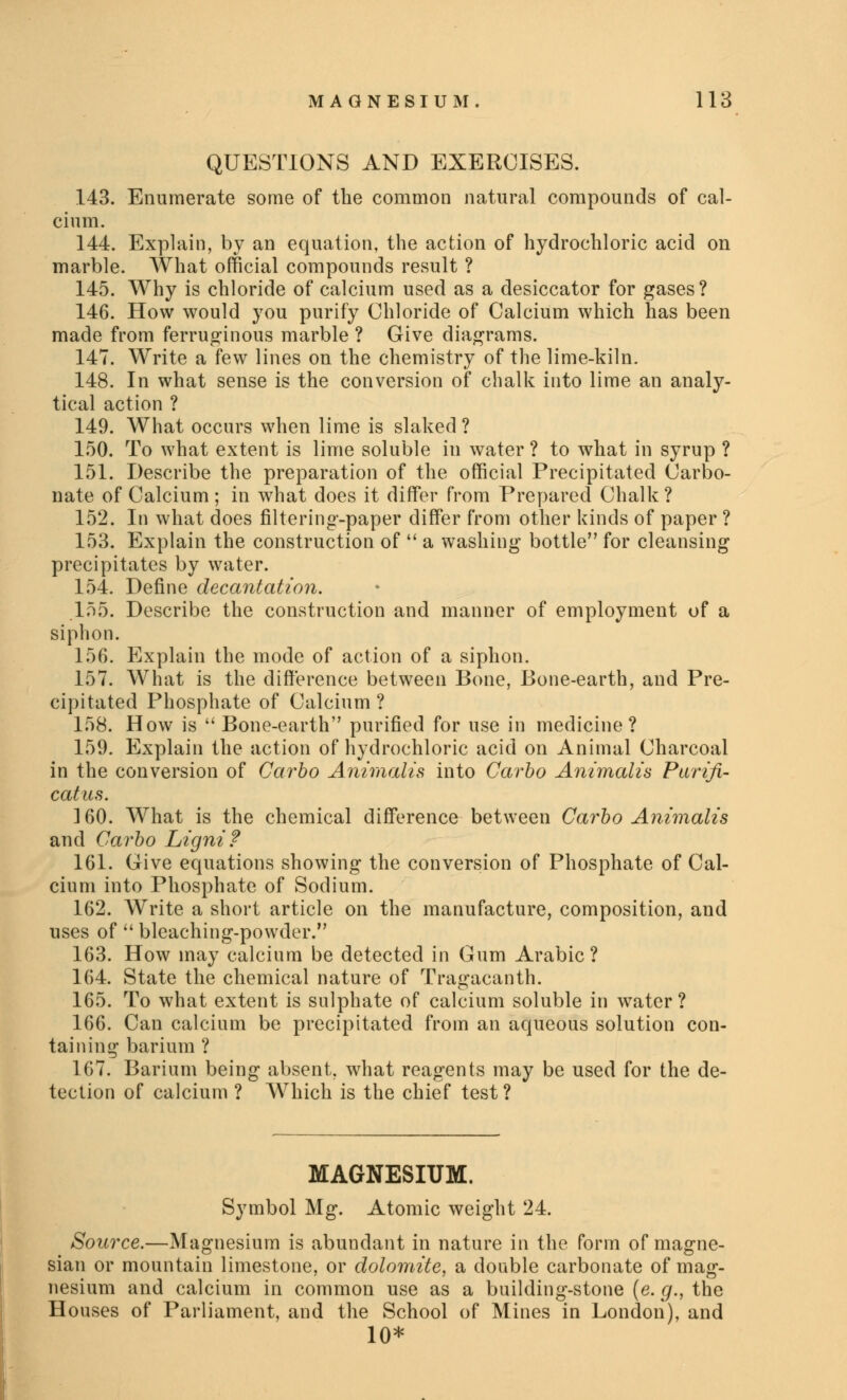 QUESTIONS AND EXERCISES. 143. Enumerate some of the common natural compounds of cal- cium. 144. Explain, by an equation, the action of hydrochloric acid on marble. What official compounds result ? 145. Why is chloride of calcium used as a desiccator for gases ? 146. How would you purify Chloride of Calcium which has been made from ferruginous marble ? Give diagrams. 147. Write a few lines on the chemistry of the lime-kiln. 148. In what sense is the conversion of chalk into lime an analy- tical action ? 149. What occurs when lime is slaked ? 150. To what extent is lime soluble in water ? to what in syrup ? 151. Describe the preparation of the official Precipitated Carbo- nate of Calcium ; in what does it differ from Prepared Chalk ? 152. In what does filtering-paper differ from other kinds of paper ? 153. Explain the construction of  a washing bottle for cleansing precipitates by water. 154. Define decantation. 155. Describe the construction and manner of employment of a siphon. 156. Explain the mode of action of a siphon. 157. What is the difference between Bone, Bone-earth, and Pre- cipitated Phosphate of Calcium ? 158. How is  Bone-earth purified for use in medicine? 159. Explain the action of hydrochloric acid on Animal Charcoal in the conversion of Carbo Animalis into Carbo Animalis Purifi- catus. 160. What is the chemical difference between Carbo Animalis and Carbo Ligni? 161. Give equations showing the conversion of Phosphate of Cal- cium into Phosphate of Sodium. 162. Write a short article on the manufacture, composition, and uses of  bleaching-powder. 163. How may calcium be detected in Gum Arabic? 164. State the chemical nature of Tragacanth. 165. To what extent is sulphate of calcium soluble in water? 166. Can calcium be precipitated from an aqueous solution con- taining barium ? 167. Barium being absent, what reagents may be used for the de- tection of calcium ? Which is the chief test ? MAGNESIUM. Symbol Mg. Atomic weight 24. Source.—Magnesium is abundant in nature in the form of magne- sian or mountain limestone, or dolomite, a double carbonate of mag- nesium and calcium in common use as a building-stone (e. g., the Houses of Parliament, and the School of Mines in London), and 10*