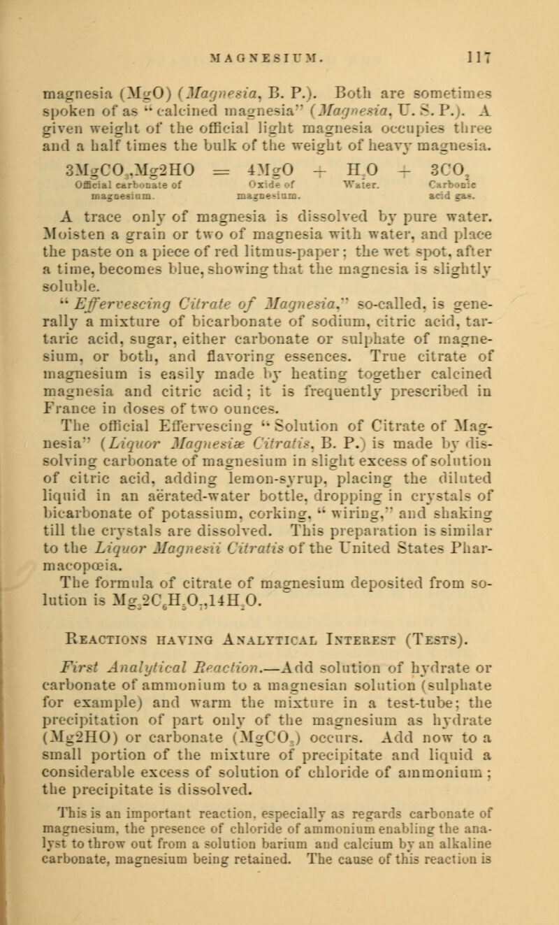 magnesia (M2O) (Magnesia^ B. P.). Both are sometimes spoken of as calcined m _ naM (M . U. 8. P. . A given weight of the official light magnesia occupies three and a half times the bulk of the weight of heavy magu 3MgCO„Mg2HO = 4MgO - HO - 3* Official carbonate of Ox: -Qesium. . :m. l . t:-.- A trace only of magnesia is lissolved by pure water. i a grain or two of magnesia with water, and place the paste on a piece of red litmus-paper : the wet sp>ot. after a time, become- blue, showing that the magn-. -lightly soluble. u L . so-called, is gene- rally a mixture of bicarbonate of sodium, citric acid, tar- taric acid, sugar, either carbonate or sulphate of magne- sium, or both, and flavoring essences. True citrate magnesium is easily made by heating together calcined magnesia and citric acid; it is frequently prescribed in France in doses of two oonc The official Effervescing •* Solution of Citrate of Mae- nesia {Liquor Magnetize CitraHs^ B. P.) is made by dis- solving carbonate of magnesium in slight excess of solution of citric acid, adding lemon-syrup, placing the diluted liquid in an aerated-water bottle, dropping in crystals : bicarbonate of potassium, corking. *' wiring.*' and shaking till the crystals are dissolved. This preparation is similar to the L Magna I iratis of the United States Phar- macopoeia. The formula of citrate of masrnesium deposited from so- lution is Me 2C H.0..14H 0. bo. PvEACTIONS HAVING ANALYTICAL INTEREST fTESTSJ. First Analytical E- .—Add solution of hydrate or carbonate of ammonium to a magnesian solution (sulphate for example) and warm the mixture in a test-tube: the precipitation of part only of the magnesium as hydrate (Mg2H0) or carbonate (MgCOj occurs. Add now to a small portion of the mixture of precipitate and liqoi considerate >lotion of chloride of ammonium: the precipitate is dissolved. an important reaction, especially as regards carbonate of magnesium, the presence of chloride of ammonium enabling the ana- ~o throw out from a solution barium and calcium by an alkaline carbonate, magnesium being retained. The cause of this reactiuu is