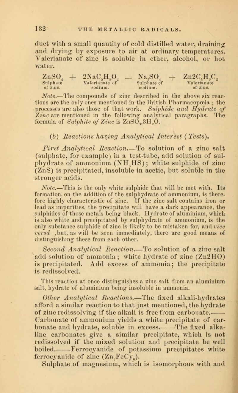 duct with a small quantity of cold distilled water, draining and drying by exposure to air at ordinary temperatures. Valerianate of zinc is soluble in ether, alcohol, or hot water. ZnS04 + 2NaC5He02 = Na2S04 + Zn2C5H902 Sulphate Valerianate of Sulphate of Valerianate of zinc. sodium. sodium. of zinc. Note.—The compounds of zinc described in the above six reac- tions are the only ones mentioned in the British Pharmacopoeia ; the processes are also those of that work. Sulphide and Hydrate of Zinc are mentioned in the following analytical paragraphs. The formula of Sulphite of Zinc is ZnS03,3H20. (b) Reactions having Analytical Interest ( Tests). First Analytical Reaction,—To solution of a zinc salt (sulphate, for example) in a test-tube, add solution of sul- phydrate of ammonium (NH4HS); white sulphide of zinc (ZnS) is precipitated, insoluble in acetic, but soluble in the stronger acids. Note.—This is the only white sulphide that will be met with. Its formation, on the addition of the sulphydrate of ammonium, is there- fore highly characteristic of zinc. If the zinc salt contains iron or lead as impurities, the precipitate will have a dark appearance, the sulphides of those metals being black. Hydrate of aluminium, which is also white and precipitated by sulphydrate of ammonium, is the only substance sulphide of zinc is likely to be mistaken for, and vice versa .but, as will be seen immediately, there are good means of distinguishing these from each other. Second Analytical Reaction.—To solution of a zinc salt add solution of ammonia ; white hydrate of zinc (Zn2HO) is precipitated. Add excess of ammonia; the precipitate is redissolved. This reaction at once distinguishes a zinc salt from an aluminium salt, hydrate of aluminium being insoluble in ammonia. Other Analytical Reactions.—The fixed alkali-hydrates afford a similar reaction to that just mentioned, the hydrate of zinc redissolving if the alkali is free from carbonate. Carbonate of ammonium }ields a white precipitate of car- bonate and hydrate, soluble in excess. The fixed alka- line carbonates give a similar precipitate, which is not redissolved if the mixed solution and precipitate be well boiled. Ferrocyanide of potassium precipitates white ferrocyanide of zinc (Zn.2FeCy6). Sulphate of magnesium, which is isomorphous with and