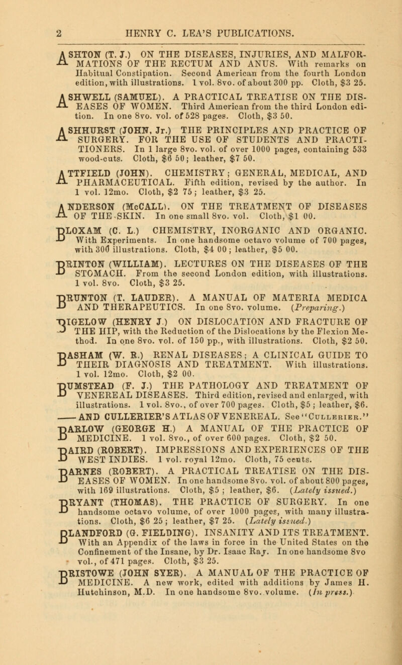 ASHTON (T. J.) ON THE DISEASES, INJURIES, AND MALFOR- MATIONS OF THE RECTUM AND ANUS. With remarks on Habitual Constipation. Second American from the fourth London edition, with illustrations. 1 vol. 8vo. of about 300 pp. Cloth, $3 25. ASHWELL (SAMUEL). A PRACTICAL TREATISE ON THE DIS- EASES OP WOMEN. Third American from the third London edi- tion. In one 8vo. vol. of 528 pages. Cloth, $3 50. ASHHURST (JOHN, Jr.) THE PRINCIPLES AND PRACTICE OF SURGERY. FOR THE USE OF STUDENTS AND PRACTI- TIONERS. In 1 large 8vo. vol. of over 1000 pages, containing 533 wood-cuts. Cloth, $6 50; leather, $7 50. ATTFIELD (JOHN). CHEMISTRY; GENERAL, MEDICAL, AND PHARMACEUTICAL. Fifth edition, revised by the author. In 1 vol. 12mo. Cloth, $2 75; leather, $3 25. ANDERSON (McCALL). ON THE TREATMENT OF DISEASES OF THE SKIN. In one small 8vo. vol. Cloth, $1 00. BLOXAM (C. L.) CHEMISTRY, INORGANIC AND ORGANIC. With Experiments. In one handsome octavo volume of 700 pages, with 30(3 illustrations. Cloth, $4 00; leather, $5 00. BRINTON (WILLIAM). LECTURES ON THE DISEASES OF THE STOMACH. From the second London edition, with illustrations. 1 vol. 8vo. Cloth, $3 25. BRUNTON (T. LAUDER). A MANUAL OF MATERIA MEDIC A AND THERAPEUTICS. In one 8vo. volume. {Preparing.) -OIGELOW (HENRY J.) ON DISLOCATION AND FRACTURE OF ■3 THE HIP, with the Reduction of the Dislocations by the Flexion Me- thod. In one 8vo. vol. of 150 pp., with illustrations. Cloth, $2 50. BASHAM (W. B.) RENAL DISEASES; A CLINICAL GUIDE TO THEIR DIAGNOSIS AND TREATMENT. With illustrations. 1 vol. 12mo. Cloth, $2 00. BUMSTEAD (F. J.) THE PATHOLOGY AND TREATMENT OF VENEREAL DISEASES. Third edition, revised and enlarged, with illustrations. 1 vol. 8vo., of over 700 pages. Cloth, $5 ; leather, $6. AND CULLERIER'S ATLAS OF VENEREAL. See Cullerier. BARLOW (GEORGE H.) A MANUAL OF THE PRACTICE OF MEDICINE. 1 vol. 8vo., of over 600 pages. Cloth, $2 50. BAIRD (ROBERT). IMPRESSIONS AND EXPERIENCES OF THE WEST INDIES. 1 vol. royal 12mo. Cloth, 75 cents. BARNES (ROBERT). A PRACTICAL TREATISE ON THE DIS- EASES OF WOMEN. In one handsome 8vo. vol. of about 800 pages, with 169 illustrations. Cloth, $5 ; leather, $6. {Lately issued.) BRYANT (THOMAS). THE PRACTICE OF SURGERY. In one handsome octavo volume, of over 1000 pages, with many illustra- tions. Cloth, $6 25; leather, $7 25. {Lately issued.) BLANDFORD (G. FIELDING). INSANITY AND ITS TREATMENT. With an Appendix of the laws in force in the United States on the Confinement of the Insane, by Dr. Isaac Raj. In one handsome 8vo vol., of 471 pages. Cloth, $3 25. BRISTOWE (JOHN SYER). A MANUAL OF THE PRACTICE OF MEDICINE. A new work, edited with additions by James H. Hutchinson, M.D. In one handsome 8vo. volume. {In press.)