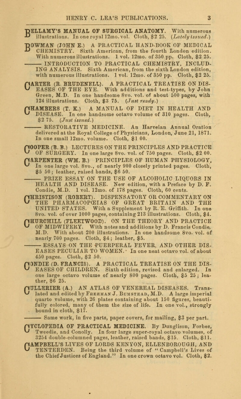 BELLAMY'S MANUAL OF SURGICAL ANATOMY. With numerous illustrations. In one royal] 2mo. vol. Cloth, $2 25. {Lately issued.) BOWMAN (JOHN E.) A PRACTICAL HAND-BOOK OF MEDICAL CHEMISTRY. Sixth American, from the fourth London edition. With numerous illustrations. 1 vol. 12mo. of 350 pp. Cloth, $2 25. INTRODUCTION TO PRACTICAL CHEMISTRY, INCLUD- ING ANALYSIS. Sixth American, from the sixth London edition, with numerous illustrations. 1 vol. 12mo. of 350 pp. Cloth, $2 25. CARTER (R. BRUDENELL). A PRACTICAL TREATISE ON DIS- EASES OF THE EYE. With additions and test-types, by John Green, M.D. In one handsome 8vo. vol. of about 500 pages, with 124 illustrations. Cloth, $3 75. {Just ready.) CHAMBERS (T. K.) A MANUAL OF DIET IN HEALTH AND ^ DISEASE. In one handsome octavo volume of 310 pages. Cloth, $2 75. {Just issued.) RESTORATIVE MEDICINE. An Harveian Annual Oration delivered at the Royal College of Physicians, London, June 21, 1871. In one small 12mo. volume. Cloth, $1 00. COOPER (B. B.) LECTURES ON THE PRINCIPLES AND PRACTICE OF SURGERY. In one large 8vo. vol. of 750 pages. Cloth, $2 00. CARPENTER (WM. B.) PRINCIPLES OF HUMAN PHYSIOLOGY, In one large vol. 8vo., of nearly 900 closely printed pages. Cloth, $5 50 ; leather, raised bands, $6 50. PRIZE ESSAY ON THE USE OF ALCOHOLIC LIQUORS IN HEALTH AND DISEASE. New edition, with a Preface by D. F. Condie, M.D. 1 vol. 12mo. of 178 pages. Cloth, 60 cents. CHRISTISON (ROBERT). DISPENSATORY OR COMMENTARY ON THE PHARMACOPEIAS OF GREAT BRITAIN AND THE UNITED STATES. With a Supplement by R. E. Griffith. In one 8vo. vol. of over 1000 pages, containing 213 illustrations. Cloth, $4. CHURCHILL (FLEETWOOD). ON THE THEORY AND PRACTICE OF MIDWIFERY. With notes and additions by D. Francis Condie, M.D. With about 200 illustrations. In one handsome 8vo. vol. of nearly 700 pages. Cloth, $4; leather, $5. ESSAYS ON THE PUERPERAL FEVER, AND OTHER DIS- EASES PECULIAR TO WOMEN.' In one neat octavo vol. of about 450 pages. Cloth, $2 50. CONDIE (D. FRANCIS). A PRACTICAL TREATISE ON THE DIS- EASES OF CHILDREN. Sixth edition, revised and enlarged. In one large octavo volume of nearly 800 pages. Cloth, $5 25 ; lea- ther, $6 25. OULLERIER (A.) AN ATLAS OF VENEREAL DISEASES. Trans- lated and edited by Freeman J. Bumstead, M.D. A large imperial quarto volume, with 26 plates containing about 150 figures, beauti- fully colored, many of them the size of life. In one vol., strongly bound in cloth, $17. Same work, in five parts, paper covers, for mailing, $3 per part. CYCLOPEDIA OF PRACTICAL MEDICINE. By Dunglison, Forbes, Tweedie, and Conolly. In four large super-royal octavo volumes, of 3254 double-columned pages, leather, raised bands, $15. Cloth, $11. CAMPBELL'S LIVES OF LORDS KENYON, ELLENBOROUGH, AND TENTERDEN. Being the third volume of  Campbell's Lives of the Chief Justices of England. In one crown octavo vol. Cloth, $2.
