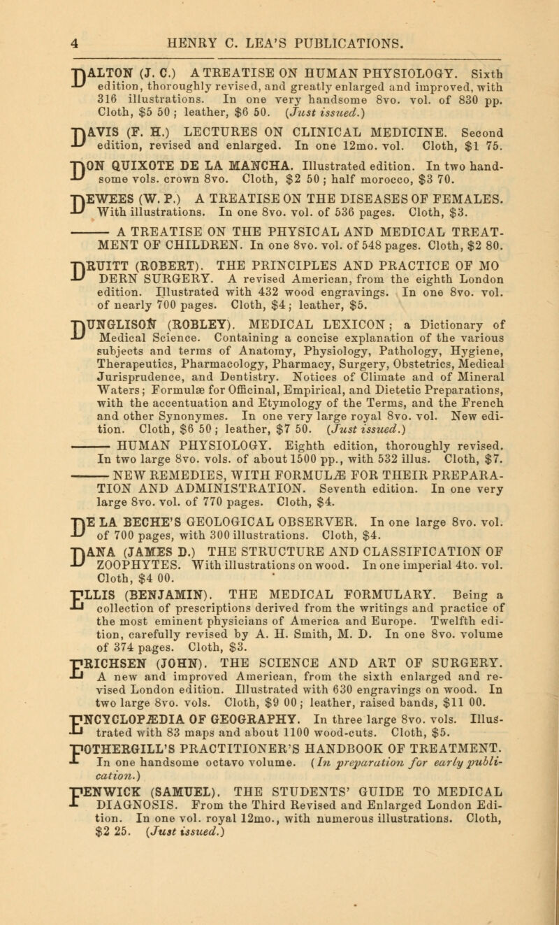 ALTON (J. C.) A TREATISE ON HUMAN PHYSIOLOGY. Sixth edition, thoroughly revised, and greatly enlarged and improved, with 316 illustrations. In one very handsome 8vo. vol. of 830 pp. Cloth, $5 50 ; leather, $6 50. {Just issued.) AVIS (F. H.) LECTURES ON CLINICAL MEDICINE. Second edition, revised and enlarged. In one 12mo. vol. Cloth, $1 75. ON QUIXOTE DE LA MANCHA. Illustrated edition. In two hand- some vols, crown 8vo. Cloth, $2 50 ; half morocco, $3 70. DEWEES (W. P.) A TREATISE ON THE DISEASES OF FEMALES. With illustrations. In one 8vo. vol. of 536 pages. Cloth, $3. A TREATISE ON THE PHYSICAL AND MEDICAL TREAT- D D D MENT OF CHILDREN. In one 8vo. vol. of 548 pages. Cloth, $2 80. DRUITT (ROBERT). THE PRINCIPLES AND PRACTICE OF MO DERN SURGERY. A revised American, from the eighth London edition. Illustrated with 432 wood engravings. In one 8vo. vol. of nearly 700 pages. Cloth, $4; leather, $5. DUNGLISOft (ROBLEY). MEDICAL LEXICON; a Dictionary of Medical Science. Containing a concise explanation of the various subjects and terms of Anatomy, Physiology, Pathology, Hygiene, Therapeutics, Pharmacology, Pharmacy, Surgery, Obstetrics, Medical Jurisprudence, and Dentistry. Notices of Climate and of Mineral Waters; Formulae for Officinal, Empirical, and Dietetic Preparations, with the accentuation and Etymology of the Terms, and the French and other Synonymes. In one very large royal 8vo. vol. New edi- tion. Cloth, $6 50 ; leather, $7 50. {Just issued.) HUMAN PHYSIOLOGY. Eighth edition, thoroughly revised. In two large 8vo. vols, of about 1500 pp., with 532 illus. Cloth, $7. NEW REMEDIES, WITH FORMULA FOR THEIR PREPARA- TION AND ADMINISTRATION. Seventh edition. In one very large 8vo. vol. of 770 pages. Cloth, $4. DE LA BECHE'S GEOLOGICAL OBSERVER. In one large 8vo. vol. of 700 pages, with 300 illustrations. Cloth, $4. DANA (JAMES D.) THE STRUCTURE AND CLASSIFICATION OF ZOOPHYTES. With illustrations on wood. In one imperial 4to. vol. Cloth, $4 00. ELLIS (BENJAMIN). THE MEDICAL FORMULARY. Being a collection of prescriptions derived from the writings and practice of the most eminent physicians of America and Europe. Twelfth edi- tion, carefully revised by A. H. Smith, M. D. In one 8vo. volume of 374 pages. Cloth, $3. ERICHSEN (JOHN). THE SCIENCE AND ART OF SURGERY. A new and improved American, from the sixth enlarged and re- vised London edition. Illustrated with 630 engravings on wood. In two large 8vo. vols. Cloth, $9 00 j leather, raised bands, $11 00. ENCYCLOPEDIA OF GEOGRAPHY. In three large 8vo. vols. Illus- trated with 83 maps and about 1100 wood-cuts. Cloth, $5. FOTHERGILL'S PRACTITIONER'S HANDBOOK OF TREATMENT. In one handsome octavo volume. {In preparation for early publi- cation.) FENWICK (SAMUEL). THE STUDENTS' GUIDE TO MEDICAL DIAGNOSIS. From the Third Revised and Enlarged London Edi- tion. In one vol. royal 12mo., with numerous illustrations. Cloth, $2 25. {Just issued.)