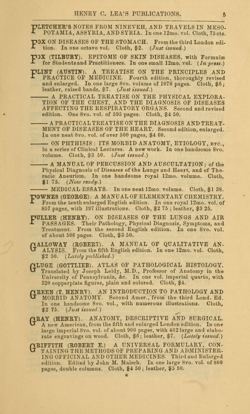 FLETCHER'S NOTES FROM NINEVEH, AND TRAVELS IN MESO- POTAMIA, ASSYRIA, AND SYRIA. In one 12mo. vol. Cloth, 75 cts. FOX ON DISEASES OF THE STOMACH. From the third London edi- tion. In one octavo vol. Cloth, $2. (Just issued.) FOX (TILBURY). EPITOME OF SKIN DISEASES, with Formulae for Students and Practitioners. In one small 12mo. vol. (In press.) FLINT (AUSTIN). A TREATISE ON THE PRINCIPLES AND PRACTICE OF MEDICINE. Fourth edition, thoroughly revised and enlarged. In one large 8vo. volume of 1070 pages. Cloth, $6 ; leather, raised bands, $7. (Just issued.) A PRACTICAL TREATISE ON THE PHYSICAL EXPLORA- TION OF THE CHEST, AND THE DIAGNOSIS OF DISEASES AFFECTING THE RESPIRATORY ORGANS. Second and revised edition. One 8vo. vol. of 595 pages. Cloth, $4 50. — A PRACTICAL TREATISE ON THE DIAGNOSIS AND TREAT- MENT OF DISEASES OF THE HEART. Second edition, enlarged. In one neat 8vo. vol. of over 500 pages, $4 00. — ON PHTHISIS : ITS MORBID ANATOMY, ETIOLOGY, etc., in a series of Clinical Lectures. A new work. In one handsome 8vo. volume. Cloth, $3 50. (Just issued.) — A MANUAL OF PERCUSSION AND AUSCULTATION; of the Physical Diagnosis of Diseases of the Lungs and Heart, and of Tho- racic Aneurism. In one handsome royal 12mo. volume. Cloth, $1 75. (Now ready.) — MEDICAL ESSAYS. In one neat 12mo. volume. Cloth, $1 38. FOWNES (GEORGE). A MANUAL OF ELEMENTARY CHEMISTRY. From the tenth enlarged English edition. In one royal 12mo. vol. of 857 pages, with 197 illustrations. Cloth, $2 75 ; leather, $3 25. FULLER (HENRY). ON DISEASES OF THE LUNGS AND AIR PASSAGES. Their Pathology, Physical Diagnosis, Symptoms, and Treatment. From the second English edition. In one 8vo. vol. of about 500 pages. Cloth, $3 50. GALLOWAY (ROBERT). A MANUAL OF QUALITATIVE AN- ALYSIS. From the fifth English edition. In one 12mo. vol. Cloth, $2 50. (Latelypublished.) GLUGE (GOTTLIEB). ATLAS OF PATHOLOGICAL HISTOLOGY. Translated by Joseph Leidy, M.D., Professor of Anatomy in the University of Pennsylvania, &c. In one vol. imperial quarto, with 320 copperplate figures, plain and colored. Cloth, $4. BEEN (T. HENRY). AN INTRODUCTION TO PATHOLOGY AND MORBID ANATOMY. Second Amer., from the third Lond. Ed. In one handsome 8vo. vol., with numerous illustrations. Cloth, $2 75. (Just issued.) GRAY (HENRY). ANATOMY, DESCRIPTIVE AND SURGICAL. A new American, from the fifth and enlarged London edition. In one large imperial 8vo. vol. of about 900 pages, with 462 large and elabo- rate engravings on wood. Cloth, $6; leather, $7. (Lately issued.) GRIFFITH (ROBERT E.) A UNIVERSAL FORMULARY, CON- TAINING THE METHODS OF PREPARING AND ADMINISTER- ING OFFICINAL AND OTHER MEDICINES. Third and Enlarged edition. Edited by John M. Maisch. In one large 8vo. vol. of 800 pages, double columns. Cloth, $4 50; leather, $5 50. * G