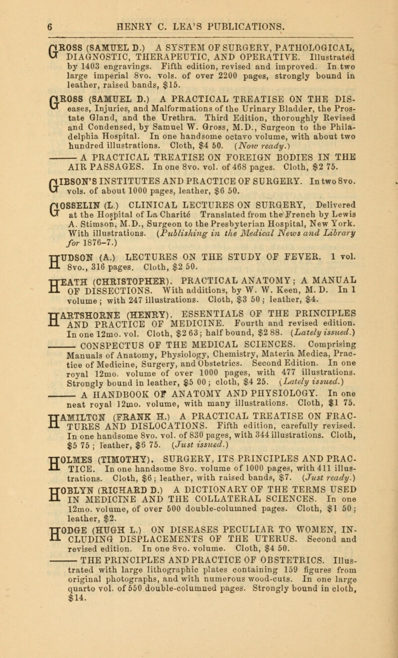 GROSS (SAMUEL D.) A SYSTEM OF SURGERY, PATHOLOGICAL, DIAGNOSTIC, THERAPEUTIC, AND OPERATIVE. Illustrated by 1403 engravings. Fifth edition, revised and improved. In.two large imperial 8vo. vols, of over 2200 pages, strongly bound in leather, raised bands, $15. eases, Injuries, and Malformations of the Urinary Bladder, the Pros- tate Gland, and the Urethra. Third Edition, thoroughly Revised and Condensed, by Samuel W. Gross, M.D., Surgeon to the Phila- delphia Hospital. In one handsome octavo volume, with about two hundred illustrations. Cloth, $4 50. (Now ready.) A PRACTICAL TREATISE ON FOREIGN BODIES IN THE AIR PASSAGES. In one 8vo. vol. of 468 pages. Cloth, $2 75. GIBSON'S INSTITUTES AND PRACTICE OF SURGERY. In two 8vo. vols, of about 1000 pages, leather, $6 50. GOSSELIN (L.) CLINICAL LECTURES ON SURGERY, Delivered at the Hospital of La Charite Translated from the French by Lewis A. Stimson, M.D., Surgeon to the Presbyterian Hospital, New York. With illustrations. (Publishing in the Medical News and Library for 1876-7.) HUDSON (A.) LECTURES ON THE STUDY OF FEVER. 1 vol. 8vo., 316 pages. Cloth, $2 50. HEATH (CHRISTOPHER). PRACTICAL ANATOMY; A MANUAL OF DISSECTIONS. With additions, by W. W. Keen, M. D. In 1 volume ; with 247 illustrations. Cloth, $3 50 ; leather, $4. HARTSHORNE (HENRY). ESSENTIALS OF THE PRINCIPLES AND PRACTICE OF MEDICINE. Fourth and revised edition. In one 12mo. vol. Cloth, $2 63; half bound, $2 88. (Lately issued.) CONSPECTUS OF THE MEDICAL SCIENCES. Comprising Manuals of Anatomy, Physiology, Chemistry, Materia Medica, Prac- tice of Medicine, Surgery, and Obstetrics. Second Edition. In one royal 12mo. volume of over 1000 pages, with 477 illustrations. Strongly bound in leather, $5 00 ; cloth, $4 25. (Lately issued.) A HANDBOOK OF ANATOMY AND PHYSIOLOGY. In one neat royal 12ino. volume, with many illustrations. Cloth, $1 75. HAMILTON (FRANK H.) A PRACTICAL TREATISE ON FRAC- TURES AND DISLOCATIONS. Fifth edition, carefully revised. In one handsome 8vo. vol. of 830 pages, with 344 illustrations. Cloth, $5 75 ; leather, $6 75. (Just iss2ied.) HOLMES (TIMOTHY). SURGERY, ITS PRINCIPLES AND PRAC- TICE. In one handsome 8vo. volume of 1000 pages, with 411 illus- trations. Cloth, $6; leather, with raised bands, $7. (Just ready.) HOBLYN (RICHARD D.) A DICTIONARY OF THE TERMS USED IN MEDICINE AND THE COLLATERAL SCIENCES. In one 12mo. volume, of over 500 double-columned pages. Cloth, $1 50; leather, $2. HODGE (HUGH L.) ON DISEASES PECULIAR TO WOMEN, IN- CLUDING DISPLACEMENTS OF THE UTERUS. Second and revised edition. In one 8vo. volume. Cloth, $4 50. THE PRINCIPLES AND PRACTICE OF OBSTETRICS. Illus- trated with large lithographic plates containing 159 figures from original photographs, and with numerous wood-cuts. In one large quarto vol. of 550 double-columned pages. Strongly bound in cloth, $14.