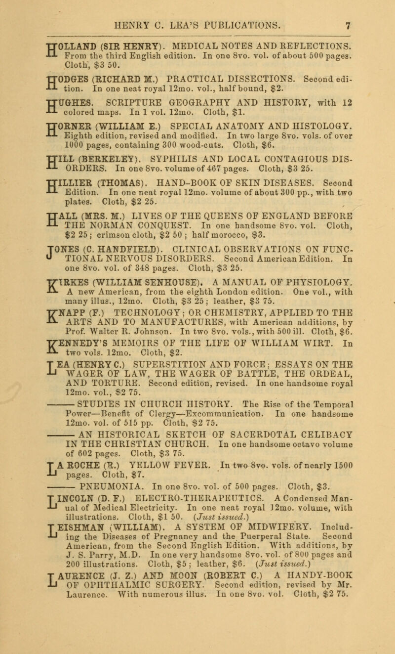 HOLLAND (SIR HENRY). MEDICAL NOTES AND REFLECTIONS. From the third English edition. In one 8vo. vol. of about 500 pages. Cloth, $3 50. HODGES (RICHARD M.) PRACTICAL DISSECTIONS. Second edi- tion. In one neat royal 12ino. vol., half bound, $2. HUGHES. SCRIPTURE GEOGRAPHY AND HISTORY, with 12 colored maps. In 1 vol. 12mo. Cloth, $1. HORNER (WILLIAM E.) SPECIAL ANATOMY AND HISTOLOGY. Eighth edition, revised and modified. In two large 8vo. vols, of over 1000 pages, containing 300 wood-cuts. Cloth, $6. HILL (BERKELEY). SYPHILIS AND LOCAL CONTAGIOUS DIS- ORDERS. In one 8vo. volume of 467 pages. Cloth, $3 25. H ILLIER (THOMAS). HAND-BOOK OF SKIN DISEASES. Second Edition. In one neat royal 12mo. volume of about 300 pp., with two plates. Cloth, $2 25. HALL (MRS. M.) LIVES OF THE QUEENS OF ENGLAND BEFORE THE NORMAN CONQUEST. In one handsome 8vo. vol. Cloth, $2 25; crimson cloth, $2 50; half morocco, $3. TONES (C. HANDFIELD). CLINICAL OBSERVATIONS ON FUNC- TIONAL NERVOUS DISORDERS. Second American Edition. In one 8vo. vol. of 348 pages. Cloth, $3 25. KIRKES (WILLIAM SENKOTJSE). A MANUAL OF PHYSIOLOGY. A new American, from the eighth London edition. One vol., with many illus., 12mo. Cloth, $3 25; leather, $3 75. KNAPP (F.) TECHNOLOGY ; OR CHEMISTRY, APPLIED TO THE ARTS AND TO MANUFACTURES, with American additions, by Prof. Walter R. Johnson. In two 8vo. vols., with 500 ill. Cloth, $6. KENNEDY'S MEMOIRS OF THE LIFE OF WILLIAM WIRT. In two vols. 12mo. Cloth, $2. LEA (HENRY C.) SUPERSTITION AND FORCE ; ESSAYS ON THE WAGER OF LAW, THE WAGER OF BATTLE, THE ORDEAL, AND TORTURE. Second edition, revised. In one handsome royal 12mo. vol., S2 75. STUDIES IN CHURCH HISTORY. The Rise of the Temporal Power—Benefit of Clergy—Excommunication. In one handsome 12mo. vol. of 515 pp. Cloth, 62 75. AN HISTORICAL SKETCH OF SACERDOTAL CELIBACY L IN THE CHRISTIAN CHURCH. In one handsome octavo volume of 602 pages. Cloth, $3 75. A ROCHE (R.) YELLOW FEVER. In two 8vo. vols, of nearly 1500 pages. Cloth, $7. — PNEUMONIA. In one 8vo. vol. of 500 pages. Cloth, $3. LINCOLN (D. F.) ELECTRO-THERAPEUTICS. A Condensed Man- ual of Medical Electricity. In one neat royal I2mo. volume, with illustrations. Cloth, $1 50. {Just issued.) LEISHMAN (WILLIAM). A SYSTEM OF MIDWIFERY. Includ- ing the Diseases of Pregnancy and the Puerperal State. Second American, from the Second English Edition. With additions, by J. S. Parry, M.D. In one very handsome 8vo. vol. of 80U pages and 200 illustrations. Cloth. $5 ; leather, $6. (Just issued.) LAURENCE (J. Z.) AND MOON (ROBERT C.) A HANDY-BOOK OF OPHTHALMIC SURGERY. Second edition, revised by Mr. Laurence. With numerous illus. In one 8vo. vol. Cloth, $2 75.