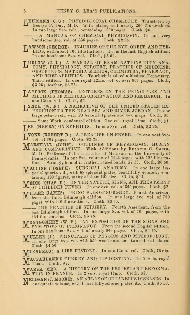 T EHMANN (C. G.) PHYSIOLOGICAL CHEMISTRY. Translated by J-J George F. Day, M. D. With plates, and nearly 200 illustrations. In two large 8vo. vols., containing 1200 pages. Cloth, $6. A MANUAL OF CHEMICAL PHYSIOLOGY. In one very handsome 8vo. vol. of 336 pages. Cloth, $2 25. LAWSON (GEORGE). INJURIES OF THE EYE, ORBIT, AND EYE- LIDS, with about 100 illustrations. From the last English edition. In one handsome 8vo. vol. Cloth, $3 50. LUDLOW (J. L.) A MANUAL OF EXAMINATIONS UPON ANA- TOMY, PHYSIOLOGY, SURGERY, PRACTICE OF MEDICINE, OBSTETRICS, MATERIA MEDICA, CHEMISTRY, PHARMACY, AND THERAPEUTICS. To which is added a Medical Formulary. Third edition. In one royal 12mo. vol. of over 800 pages. Cloth, $3 25 ; leather, $3 75. LAYCOCK (THOMAS). LECTURES ON THE PRINCIPLES AND METHODS OF MEDICAL OBSERVATION AND RESEARCH. In one 12mo. vol. Cloth, $1. LYNCH (W. F.) A NARRATIVE OF THE UNITED STATES EX- PEDITION- TO THE DEAD SEA AND RIVER JORDAN. In one large octavo vol., with 28 beautiful plates and two maps. Cloth, $3. Same Work, condensed edition. One vol. royal 12mo. Cloth, $1. T EE (HENRY) ON SYPHILIS. In one 8vo. vol. Cloth, $2 25. LYONS (ROBERT D.) A TREATISE ON FEVER. In one neat 8vo. vol. of 362 pages. Cloth, $2 25. MARSHALL (JOHN). OUTLINES OF PHYSIOLOGY, HUMAN AND COMPARATIVE. With Additions by Francis G. Smith, M. D., Professor of the Institutes of Medicine in the University of Pennsylvania. In one 8vo. volume of 1026 pages, with 122 illustra- tions. Strongly bound in leather, raised bands, $7 50. Cloth, $6 50. MACLISE (JOSEPH). SURGICAL ANATOMY. In one large im- perial quarto vol., with 68 splendid plates, beautifully colored; con- taining 190 figures, many of them life size. Cloth, $14. MEIGS (CHAS. D.). ON THE NATURE, SIGNS, AND TREATMENT ^OF CHILDBED FEVER. In one 8vo. vol. of 365 pages. Cloth, $2. MILLER (JAMES). PRINCIPLES OF SURGERY. Fourth American, from the third Edinburgh edition. In one large 8vo. vol. of 700 pages, with 240 illustrations. Cloth, $3 75. THE PRACTICE OF SURGERY. Fourth American, from the last Edinburgh edition. In one large 8vo. vol. of 700 pages, with 364 illustrations. Cloth, $3 75. ONTGOMERY (W. F.) AN EXPOSITION OF THE SIGNS AND SYMPTOMS OF PREGNANCY. From the second English edition. In one handsome 8vo. vol. of nearly 600 pages. Cloth, $3 75. ULLER (J.) PRINCIPLES OF PHYSICS AND METEOROLOGY. one large 8vo. vol. with 550 wood-cuts, and two colored plates. Cloth, $4 50. IRABEATJ ; A LIFE HISTORY. In one 12mo. vol. Cloth, 75 cts. M M MACFARLAND'S TURKEY AND ITS DESTINY. In 2 vols, royal 12mo. Cloth, $2. MARSH (MRS.) A HISTORY OF THE PROTESTANT REFORMA- TION IN FRANCE. In 2 vols, royal 12mo. Cloth, $2. NELIGAN(J.MOORE). AN ATLAS OF CUTANEOUS DISEASES. In one quarto volume, with beautifully colored plates, &c. Cloth, $5 50.