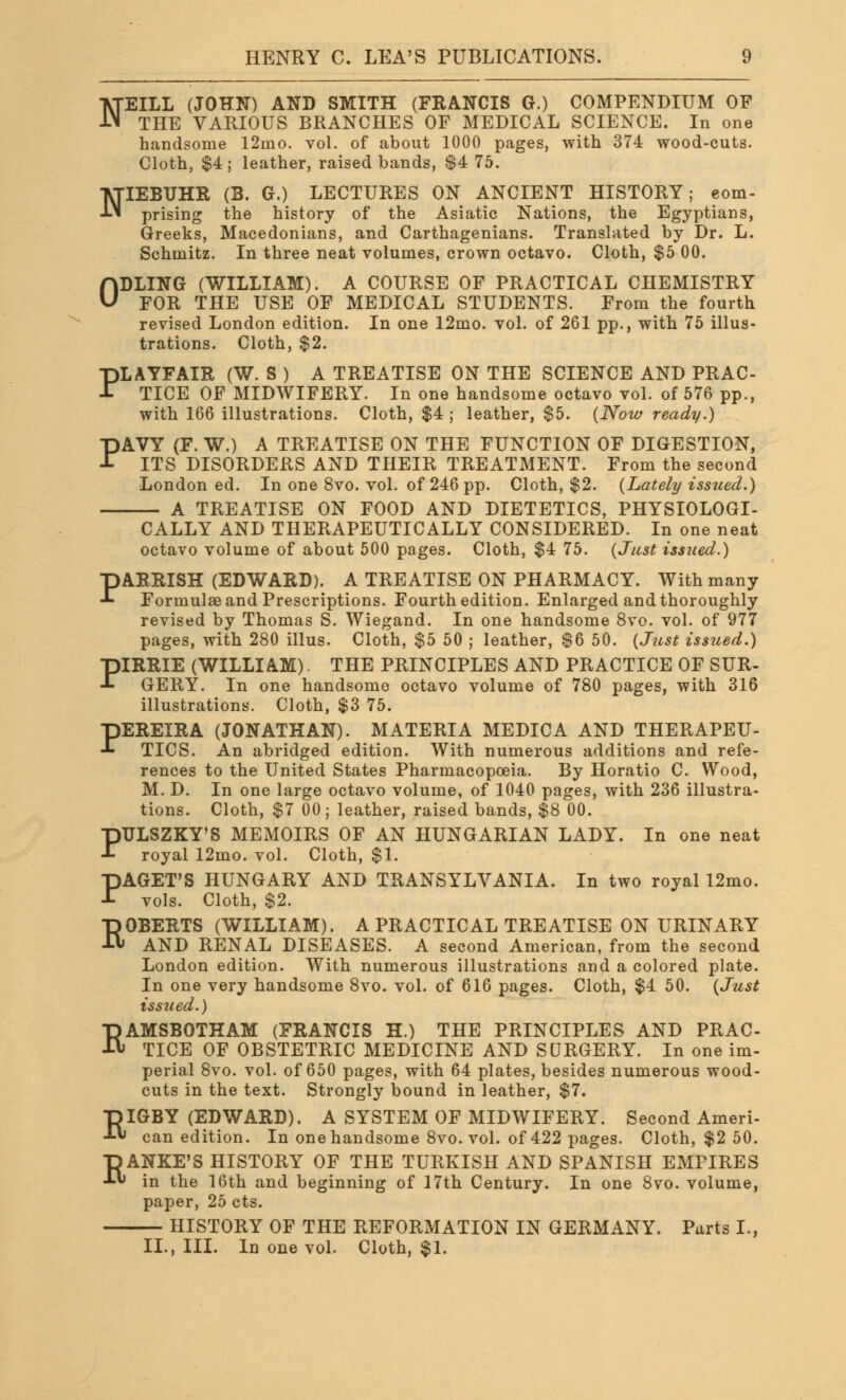 N EILL (JOHN) AND SMITH (FRANCIS G.) COMPENDIUM OF THE VARIOUS BRANCHES OF MEDICAL SCIENCE. In one handsome 12mo. vol. of about 1000 pages, with 374 wood-cuts. Cloth, $4; leather, raised bands, $4 75. NIEBUHR (B. G.) LECTURES ON ANCIENT HISTORY; com- prising the history of the Asiatic Nations, the Egyptians, Greeks, Macedonians, and Carthagenians. Translated by Dr. L. Schmitz. In three neat volumes, crown octavo. Cloth, $5 00. 0DLING (WILLIAM). A COURSE OF PRACTICAL CHEMISTRY FOR THE USE OF MEDICAL STUDENTS. From the fourth revised London edition. In one 12mo. vol. of 261 pp., with 75 illus- trations. Cloth, $2. PLAYFAIR (W. S ) A TREATISE ON THE SCIENCE AND PRAC- TICE OF MIDWIFERY. In one handsome octavo vol. of 576 pp., with 166 illustrations. Cloth, $4 ; leather, $5. {Now ready.) PAVY (F. W.) A TREATISE ON THE FUNCTION OF DIGESTION, ITS DISORDERS AND THEIR TREATMENT. From the second London ed. In one 8vo. vol. of 246 pp. Cloth, $2. {Lately issued.) A TREATISE ON FOOD AND DIETETICS, PHYSIOLOGI- CALLY AND THERAPEUTICALLY CONSIDERED. In one neat octavo volume of about 500 pages. Cloth, $4 75. {Just issued.) PARRISH (EDWARD). A TREATISE ON PHARMACY. With many Formulae and Prescriptions. Fourth edition. Enlarged and thoroughly revised by Thomas S. Wiegand. In one handsome 8vo. vol. of 977 pages, with 280 illus. Cloth, $5 50 ; leather, $6 50. {Just issued.) PIRRIE (WILLIAM). THE PRINCIPLES AND PRACTICE OF SUR- GERY. In one handsome octavo volume of 780 pages, with 316 illustrations. Cloth, $3 75. PEREIRA (JONATHAN). MATERIA MEDIC A AND THERAPEU- TICS. An abridged edition. With numerous additions and refe- rences to the United States Pharmacopoeia. By Horatio C. Wood, M. D. In one large octavo volume, of 1040 pages, with 236 illustra- tions. Cloth, $7 00; leather, raised bands, $8 00. PTJLSZKY'S MEMOIRS OF AN HUNGARIAN LADY. In one neat royal 12mo. vol. Cloth, $1. PAGET'S HUNGARY AND TRANSYLVANIA. In two royal 12mo. vols. Cloth, $2. ROBERTS (WILLIAM). A PRACTICAL TREATISE ON URINARY AND RENAL DISEASES. A second American, from the second London edition. With numerous illustrations and a colored plate. In one very handsome 8vo. vol. of 616 pages. Cloth, $4 50. {Just issued.) RAMSBOTHAM (FRANCIS H.) THE PRINCIPLES AND PRAC- TICE OF OBSTETRIC MEDICINE AND SURGERY. In one im- perial 8vo. vol. of 650 pages, with 64 plates, besides numerous wood- cuts in the text. Strongly bound in leather, $7. RIGBY (EDWARD). A SYSTEM OF MIDWIFERY. Second Ameri- can edition. In one handsome 8vo. vol. of 422 pages. Cloth, $2 50. ■DANKE'S HISTORY OF THE TURKISH AND SPANISH EMPIRES ■*■« in the 16th and beginning of 17th Century. In one 8vo. volume, paper, 25 cts. HISTORY OF THE REFORMATION IN GERMANY. Parts I., II., III. In one vol. Cloth, $1.