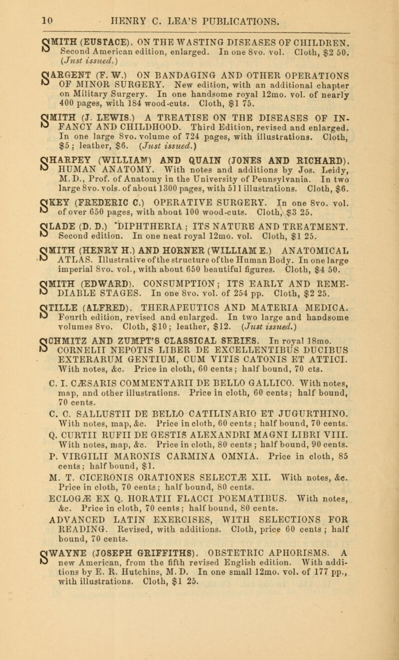 OMITH (EUSTACE). ON THE WASTING DISEASES OF CHILDREN. ^ Second American edition, enlarged. In one 8vo. vol. Cloth, $2 50. (Just issued.) SARGENT (F. W.) ON BANDAGING AND OTHER OPERATIONS OF MINOR SURGERY. New edition, with an additional chapter on Military Surgery. In one handsome royal 12mo. vol. of nearly 400 pages, with 184 wood-cuts. Cloth, $1 75. SMITH (J. LEWIS.) A TREATISE ON THE DISEASES OF IN- FANCY AND CHILDHOOD. Third Edition, revised and enlarged. In one large 8vo. volume of 724 pages, with illustrations. Cloth, $5 ; leather, $6. (Just issued.) SHARPEY (WILLIAM) AND QUAIN (JONES AND RICHARD). HUMAN ANATOMY. With notes and additions by Jos. Leidy, M.D., Prof, of Anatomy in the University of Pennsylvania. In two large 8vo. vols, of about 1300 pages, with 511 illustrations. Cloth, $6. SKEY (FREDERIC C.) OPERATIVE SURGERY. In one 8vo. vol. of over 650 pages, with about 100 wood-cuts. Cloth, $3 25. SLADE (D. D.) 'DIPHTHERIA ; ITS NATURE AND TREATMENT. Second edition. In one neat royal 12mo. vol. Cloth, $1 25. SMITH (HENRY H.) AND HORNER (WILLIAM E.) ANATOMICAL ATLAS. Illustrative of the structure of the Human Body. In one large imperial 8vo. vol., with about 650 beautiful figures. Cloth, $4 50. SMITH (EDWARD). CONSUMPTION; ITS EARLY AND REME- DIABLE STAGES. In one 8vo. vol. of 254 pp. Cloth, $2 25. STILLE (ALFRED). THERAPEUTICS AND MATERIA MEDIC A. Fourth edition, revised and enlarged. In two large and handsome volumes 8vo. Cloth, $10; leather, $12. (Just issued.) SCHMITZ AND ZTJMPT'S CLASSICAL SERIES. In royal 18mo. CORNELII NEPOTIS LIBER DE EXCELLENTIBUS DUCIBUS EXTERARUM GENTIUM, CUM VITIS CATONIS ET ATTICI. With notes, &o. Price in cloth, 60 cents; half bound, 70 cts. C. I. CJESARIS COMMENTARII DE BELLO GALLICO. With notes, map, and other illustrations. Price in cloth, 60 cents; half bound, 70 cents. C. C. SALLUSTII DE BELLO CATILINARIO ET JUGURTHINO. With notes, map, &c. Price in cloth, 60 cents ; half bound, 70 cents. Q. CURTII RUFII DE GESTIS ALEXANDRI MAGNI LIBRI VIII. With notes, map, &g. Price in cloth, 80 cents ; half bound, 90 cents. P. VIRGILII MARONIS CARMINA OMNIA. Price in cloth, 85 cents; half bound, $1. M. T. CICERONIS ORATIONES SELECTS XII. With notes, &c. Price in cloth, 70 cents ; half bound, 80 cents. ECLOG^l EX Q. HORATII FLACCI POEMATIBUS. With notes, &c. Price in cloth, 70 cents; half bound, 80 cents. ADVANCED LATIN EXERCISES, WITH SELECTIONS FOR READING. Revised, with additions. Cloth, price 60 cents ; half bound, 70 cents. SWAYNE (JOSEPH GRIFFITHS). OBSTETRIC APHORISMS. A new American, from the fifth revised English edition. With addi- tions by E. R. Hutchins, M. D. In one small 12mo. vol. of 177 pp., with illustrations. Cloth, $1 25.