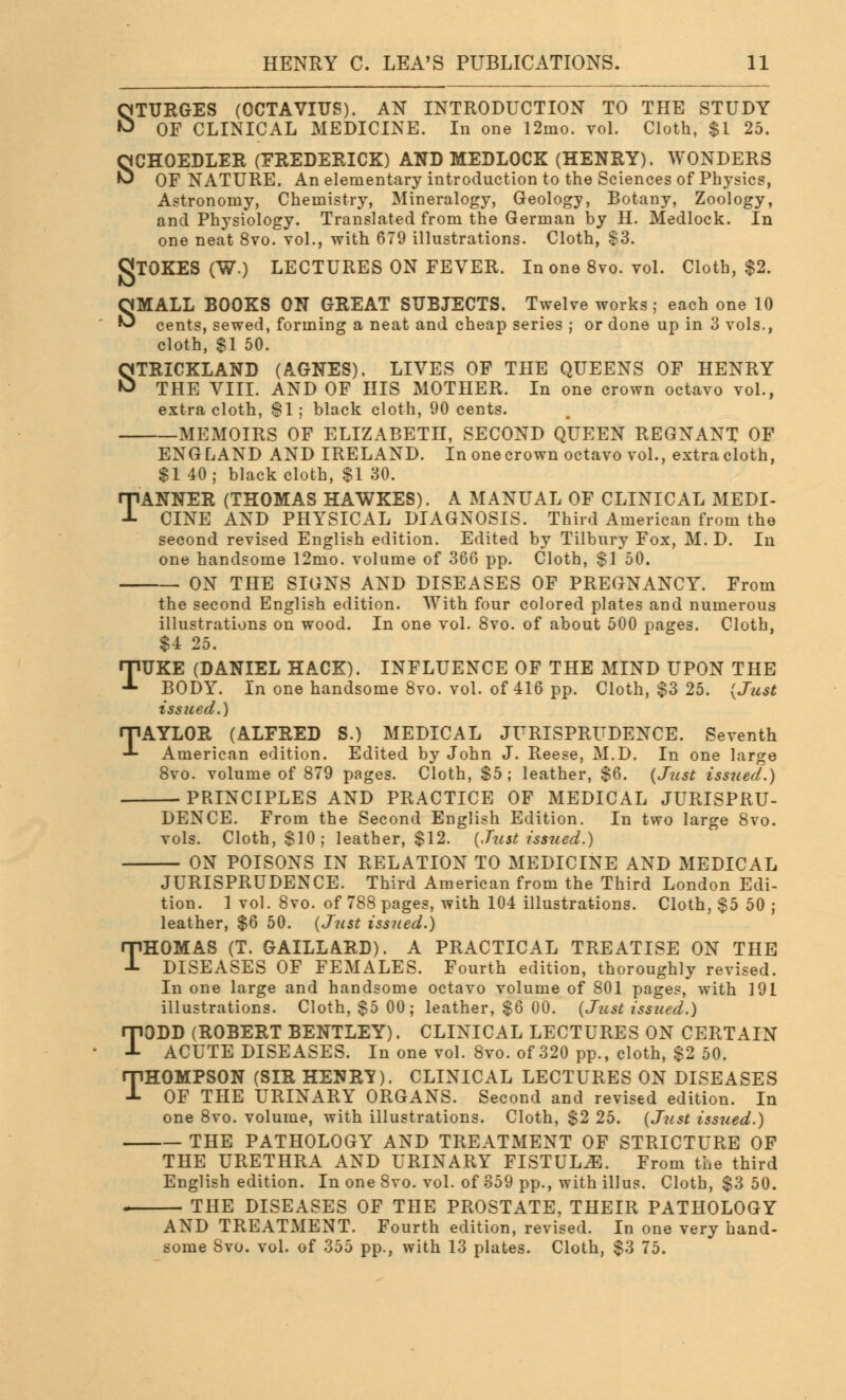 STURGES (OCTAVITJS). AN INTRODUCTION TO THE STUDY OF CLINICAL MEDICINE. In one 12mo. vol. Cloth, $1 25. SCHOEDLER (FREDERICK) AND MEDLOCK (HENRY). WONDERS OF NATURE. An elementary introduction to the Sciences of Physics, Astronomy, Chemistry, Mineralogy, Geology, Botany, Zoology, and Physiology. Translated from the German by H. Medlock. In one neat 8vo. vol., with 679 illustrations. Cloth, $3. gTOKES (W.) LECTURES ON FEVER. In one 8vo. vol. Cloth, $2. SMALL BOOKS ON GREAT SUBJECTS. Twelve works; each one 10 cents, sewed, forming a neat and cheap series ; or done up in 3 vols., cloth, $1 50. STRICKLAND (AGNES). LIVES OF THE QUEENS OF HENRY THE VIII. AND OF HIS MOTHER. In one crown octavo vol., extra cloth, SI; black cloth, 90 cents. MEMOIRS OF ELIZABETH, SECOND QUEEN REGNANT OF ENGLAND AND IRELAND. In one crown octavo vol., extracloth, $1 40; black cloth, $1 30. TANNER (THOMAS HAWKES). A MANUAL OF CLINICAL MEDI- CINE AND PHYSICAL DIAGNOSIS. Third American from the second revised English edition. Edited by Tilbury Fox, M. D. In one handsome 12mo. volume of 366 pp. Cloth, $1 50. ON THE SIGNS AND DISEASES OF PREGNANCY. From the second English edition. With four colored plates and numerous illustrations on wood. In one vol. 8vo. of about 500 pages. Cloth, $4 25. TUKE (DANIEL HACK). INFLUENCE OF THE MIND UPON THE BODY. In one handsome 8vo. vol. of 416 pp. Cloth, $3 25. {Just issued.) TAYLOR (ALFRED S.) MEDICAL JURISPRUDENCE. Seventh American edition. Edited by John J. Reese, M.D. In one large 8vo. volume of 879 pages. Cloth, $5; leather, $6. {Just issued.) PRINCIPLES AND PRACTICE OF MEDICAL JURISPRU- DENCE. From the Second English Edition. In two large 8vo. vols. Cloth, $10; leather, $12. (Just issued.) ON POISONS IN RELATION TO MEDICINE AND MEDICAL JURISPRUDENCE. Third American from the Third London Edi- tion. 1 vol. 8vo. of 788 pages, with 104 illustrations. Cloth, $5 50 ; leather, $6 50. (Just issued.) THOMAS (T. GAILLARD). A PRACTICAL TREATISE ON THE DISEASES OF FEMALES. Fourth edition, thoroughly revised. In one large and handsome octavo volume of 801 pages, with 191 illustrations. Cloth, $5 00; leather, $6 00. {Just issued.) TODD (ROBERT BENTLEY). CLINICAL LECTURES ON CERTAIN ACUTE DISEASES. In one vol. 8vo. of 320 pp., cloth, $2 50. THOMPSON (SIR HENRY). CLINICAL LECTURES ON DISEASES OF THE URINARY ORGANS. Second and revised edition. In one 8vo. volume, with illustrations. Cloth, $2 25. (Just issued.) THE PATHOLOGY AND TREATMENT OF STRICTURE OF THE URETHRA AND URINARY FISTULA. From the third English edition. In one 8vo. vol. of 359 pp., with illus. Cloth, $3 50. , THE DISEASES OF THE PROSTATE, THEIR PATHOLOGY AND TREATMENT. Fourth edition, revised. In one very hand-