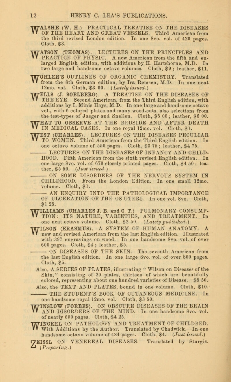 W W ALSHE (W. H.) PRACTICAL TREATISE ON THE DISEASES OF THE HEART AND GREAT VESSELS. Third American from the third revised London edition. In one 8vo. vol. of 420 pages. Cloth, $3. ATSON (THOMAS). LECTURES ON THE PRINCIPLES AND PRACTICE OF PHYSIC. A new American from the fifth and en- larged English edition, with additions by H. Hartshorne, M.D. In two large and handsome octavo volumes. Cloth, $9 ; leather, $11. WOHLER'S OUTLINES OF ORGANIC CHEMISTRY. Translated from the 8th German edition, by Ira Remsen, M.D. In one neat 12mo. vol. Cloth, $3 00. {Lately issued.) WELLS (J. SOELBERG). A TREATISE ON THE DISEASES OF THE EYE. Second American, from the Third English edition, with additions by I. Minis Hays, M.D. In one large and handsome octavo vol., with 6 colored plates and many wood-cuts, also selections from the test-types of Jaeger and Snellen. Cloth, $5 00 ; leather, $6 00. WHAT TO OBSERVE AT THE BEDSIDE AND AFTER DEATH IN MEDICAL CASES. In one royal 12mo. vol. Cloth, $1. WEST (CHARLES). LECTURES ON THE DISEASES PECULIAR TO WOMEN. Third American from the Third English edition. In one octavo volume of 550 pages. Cloth, $3 75 ; leather, $4 75. LECTURES ON THE DISEASES OF INFANCY AND CHILD- HOOD. Fifth American from the sixth revised English edition. In one large 8vo. vol. of 670 closely printed pages. Cloth, $4 50 ; lea- ther, $5 50. {Just issued.) ON SOME DISORDERS OF THE NERVOUS SYSTEM IN CHILDHOOD. From the London Edition. In one small 12mo. volume. Cloth, $1. AN ENQUIRY INTO THE PATHOLOGICAL IMPORTANCE OF ULCERATION OF THE OS UTERI. In one vol. 8vo. Cloth, $1 25. WILLIAMS (CHARLES J. B. and C. T.) PULMONARY CONSUMP- TION : ITS NATURE, VARIETIES, AND TREATMENT. In one neat octavo volume. Cloth, $2 50. {Lately 'published.) WILSON (ERASMUS). A SYSTEM OF HUMAN ANATOMY. A new and revised American from the last English edition. Illustrated with 397 engravings on wood. In one handsome 8vo. vol. of over 600 pages. Cloth, $4 ; leather, $5. ON DISEASES OF THE SKIN. The seventh American from the last English edition. In one large 8vo. vol. of over 800 pages. Cloth, $5. Also, A SERIES OF PLATES, illustrating Wilson on Diseases of the Skin, consisting of 20 plates, thirteen of which are beautifully colored, representing about one hundred varieties of Disease. $5 50. Also, the TEXT AND PLATES, bound in one volume. Cloth, $10. THE STUDENT'S BOOK OF CUTANEOUS MEDICINE. In one handsome royal 12mo. vol. Cloth, $3 50. WINSLOW (FORBES). ON OBSCURE DISEASES OF THE BRAIN AND DISORDERS OF THE MIND. In one handsome 8vo. vol. of nearly 600 pages. Cloth, $4 25. WINCKEL ON PATHOLOGY AND TREATMENT OF CHILDBED. With Additions by the Author. Translated by Chadwick. In one handsome octavo volume of 484 pages. Cloth, $4. {Just issued.) ZEISSL ON VENEREAL DISEASES. Translated by Sturgis. {Preparing.)