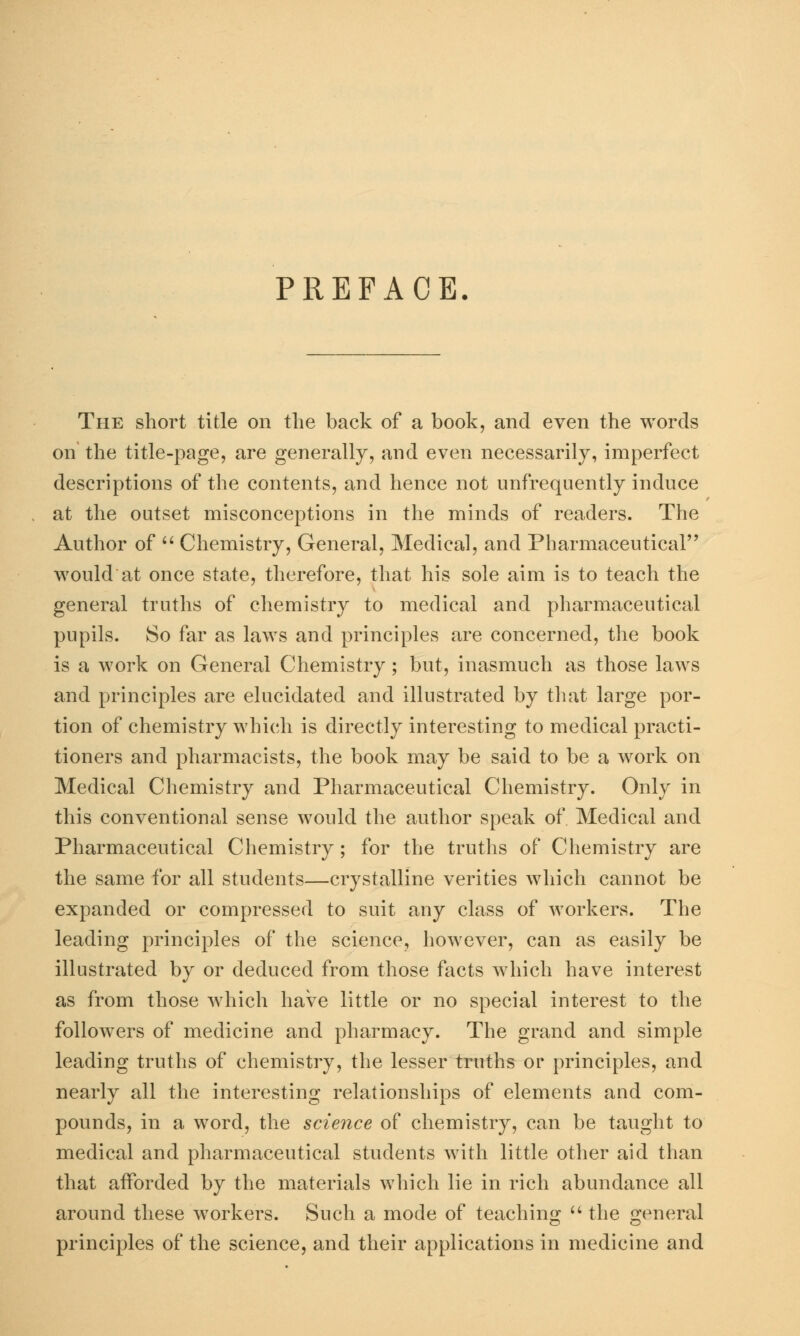 PREFACE. The short title on the back of a book, and even the words on the title-page, are generally, and even necessarily, imperfect descriptions of the contents, and hence not unfrequently induce at the outset misconceptions in the minds of readers. The Author of  Chemistry, General, Medical, and Pharmaceutical would at once state, therefore, that his sole aim is to teach the general truths of chemistry to medical and pharmaceutical pupils. So far as laws and principles are concerned, the book is a work on General Chemistry; but, inasmuch as those laws and principles are elucidated and illustrated by that large por- tion of chemistry which is directly interesting to medical practi- tioners and pharmacists, the book may be said to be a work on Medical Chemistry and Pharmaceutical Chemistry. Only in this conventional sense would the author speak of Medical and Pharmaceutical Chemistry; for the truths of Chemistry are the same for all students—crystalline verities which cannot be expanded or compressed to suit any class of workers. The leading principles of the science, however, can as easily be illustrated by or deduced from those facts which have interest as from those which have little or no special interest to the followers of medicine and pharmacy. The grand and simple leading truths of chemistry, the lesser truths or principles, and nearly all the interesting relationships of elements and com- pounds, in a word, the science of chemistry, can be taught to medical and pharmaceutical students with little other aid than that afforded by the materials which lie in rich abundance all around these workers. Such a mode of teaching  the general principles of the science, and their applications in medicine and