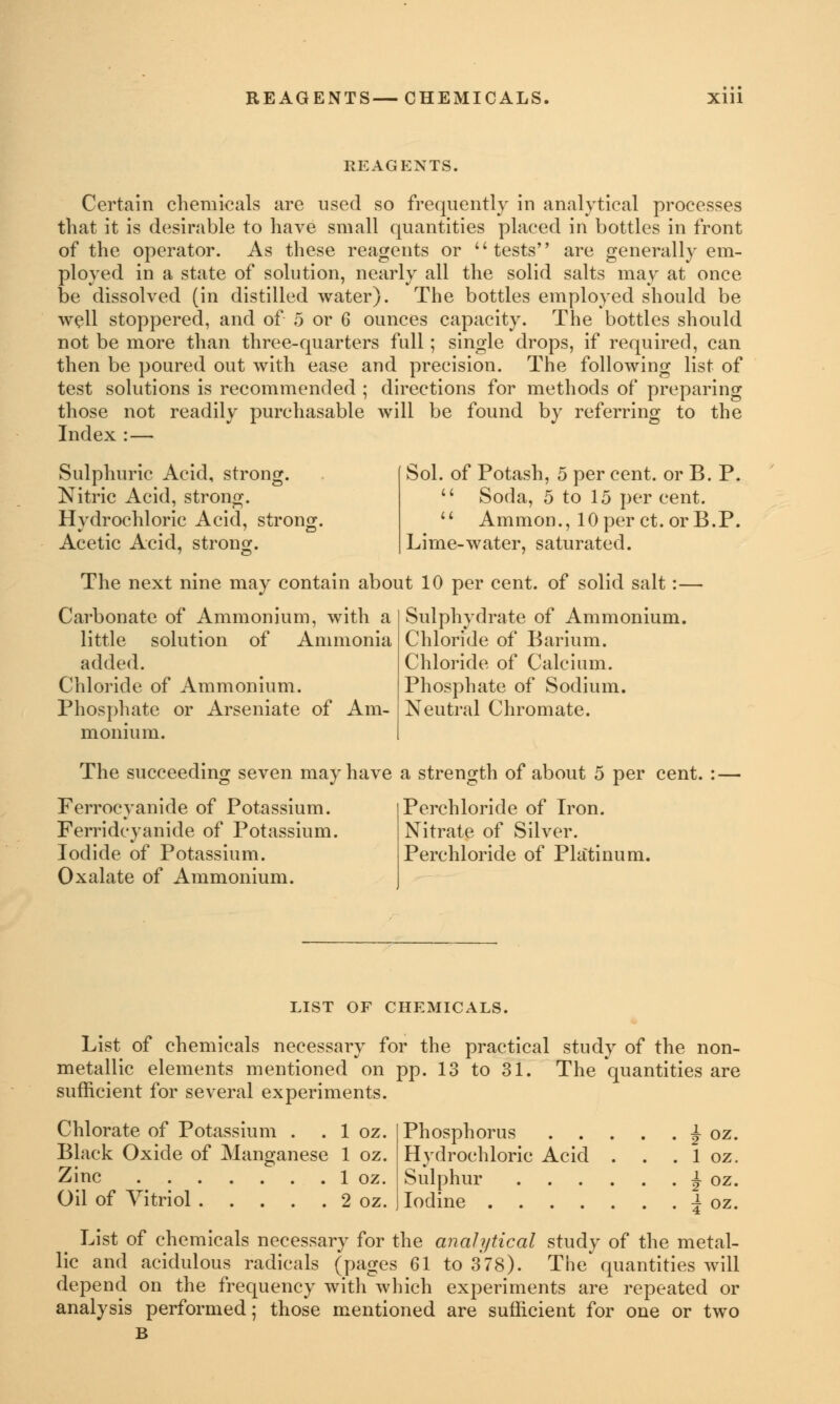 REAGENTS. Certain chemicals are used so frequently in analytical processes that it is desirable to have small quantities placed in bottles in front of the operator. As these reagents or tests are generally em- ployed in a state of solution, nearly all the solid salts may at once be dissolved (in distilled water). The bottles employed should be well stoppered, and of 5 or 6 ounces capacity. The bottles should not be more than three-quarters full; single drops, if required, can then be poured out with ease and precision. The following list of test solutions is recommended ; directions for methods of preparing those not readily purchasable will be found by referring to the Index : — Sulphuric Acid, strong. Nitric Acid, strong. Hydrochloric Acid, strong. Acetic Acid, strong. Sol. of Potash, 5 per cent, or B. P.  Soda, 5 to 15 per cent.  Amnion., lOper ct.orB.P. Lime-water, saturated. The next nine may contain about 10 per cent, of solid salt:— Carbonate of Ammonium, with a little solution of Ammonia added. Chloride of Ammonium. Phosphate or Arseniate of Am- monium. Sulphydrate of Ammonium. Chloride of Barium. Chloride of Calcium. Phosphate of Sodium. Neutral Chromate. The succeeding seven may have a strength of about 5 per cent. : — Ferrocyanide of Potassium. Ferridcyanide of Potassium. Iodide of Potassium. Oxalate of Ammonium. Perchloride of Iron. Nitrate of Silver. Perchloride of Platinum. LIST OF CHEMICALS. List of chemicals necessary for the practical study of the non- metallic elements mentioned on pp. 13 to 31. The quantities are sufficient for several experiments. Chlorate of Potassium . . 1 oz. Black Oxide of Manganese 1 oz. Zinc 1 oz. Oil of Vitriol 2 oz. Phosphorus ^ oz. Hvdrochloric Acid . . . 1 oz. Sulphur Iodine f oz. 4 oz. List of chemicals necessary for the analytical study of the metal- lic and acidulous radicals (pages 61 to 378). The quantities will depend on the frequency with which experiments are repeated or analysis performed; those mentioned are sufficient for one or two B