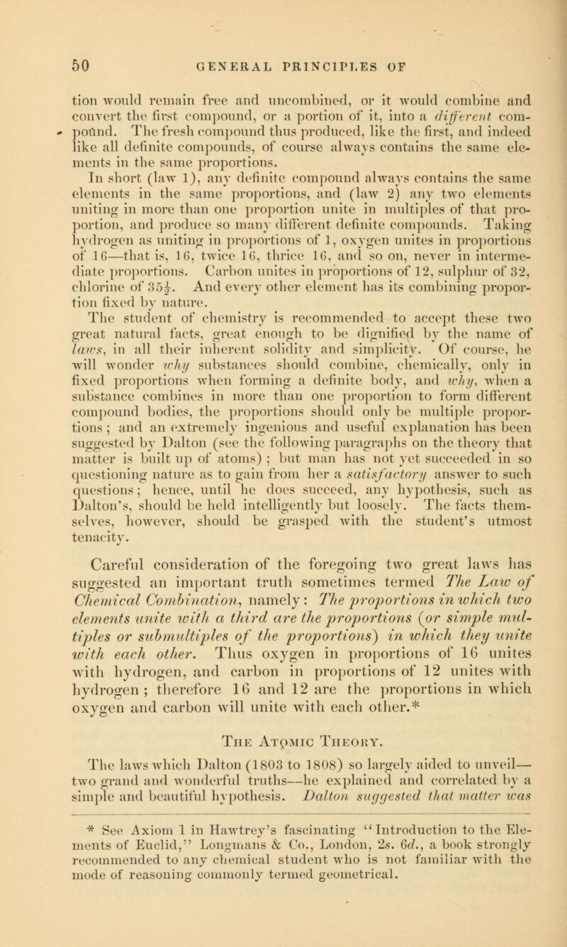 tion would remain free and uneombined, or it would combine and convert the first compound, or a portion of it, into a different com- pound. The fresh compound thus produced, like the first, and indeed like all definite compounds, of course always contains the same ele- ments in the same proportions. In short (law 1), any definite compound always contains the same elements in the same proportions, and (law 2) any two elements uniting in more than one proportion unite in multiples of that pro- portion, and produce so many different definite compounds. Taking hydrogen as uniting in proportions of 1, oxygen unites in proportions of 16—that is, 16, twice 16, thrice 16, and so on, never in interme- diate proportions. Carbon unites in proportions of 12, sulphur of 32, chlorine of 35^. And every other element has its combining propor- tion fixed by nature. The student of chemistry is recommended to accept these two great natural facts, great enough to be dignified by the name of laws, in all their inherent solidity and simplicity. Of course, he will wonder why substances should combine, chemically, only in fixed proportions when forming a definite body, and why, when a substance combines in more than one proportion to form different compound bodies, the proportions should only be multiple propor- tions ; and an extremely ingenious and useful explanation has been suggested by Dalton (see the following paragraphs on the theory that matter is built up of atoms) ; but man has not yet succeeded in so questioning nature as to gain from her a satisfactory answer to such questions; hence, until he does succeed, any hypothesis, such as Dalton's, should be held intelligently but loosely. The facts them- selves, however, should be grasped with the student's utmost tenacity. Careful consideration of the foregoing two great laws lias suggested an important truth sometimes termed The Law of Chemical Combination, namely: The proportions in which two elements unite with a third are the proportions (or simple mul- tiples or submultiples of the proportions) in which they unite with each other. Thus oxyrgen in proportions of 16 unites with hydrogen, and carbon in proportions of 12 unites with liyrdrogen ; therefore 16 and 12 are the proportions in which oxygen and carbon will unite with each other.* The Atomic Theory. The laws which Dalton (1803 to 1808) so largely aided to unveil— two grand and wonderful truths—he explained and correlated by a simple and beautiful hypothesis. Dalton suggested that matter was * See Axiom 1 in Hawtrey's fascinating  Introduction to the Ele- ments of Euclid, Longmans & Co., London, 2s. 6d., a book strongly recommended to any chemical student who is not familiar with the mode of reasoning commonly termed geometrical.