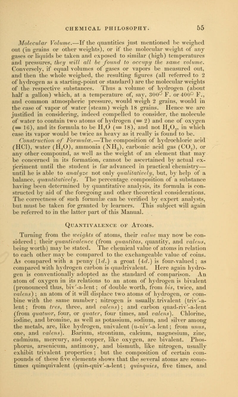 Molecular Volume.—If the quantities just mentioned be weighed out (in grains or other weights), or if the molecular weight of any gases or liquids be taken and exposed to similar (high) temperatures and pressures, they will all be found to occupy the same volume. Conversely, if equal volumes of gases or vapors be measured out, and then the whole weighed, the resulting figures (all referred to 2 of hydrogen as a starting-point or standard) are the molecular weights of the respective substances. Thus a volume of hydrogen (about half a gallon) which, at a temperature of, say, 300° F. or 400° F., and common atmospheric pressure, would weigh 2 grains, would in the case of vapor of water (steam) weigh 18 grains. Hence we are justified in considering, indeed compelled to consider, the molecule of water to contain two atoms of hydrogen (= 2) and one of oxygen (= 16), and its formula to be H20 (= 18), and not H402, in which case its vapor would be twice as heavy as it really is found to be. Construction of Formulas.—The composition of hydrochloric acid (HC1), water (H20), ammonia (NH3), carbonic acid gas (C02), or any other compound, as well as the weight of an element that may be concerned in its formation, cannot be ascertained by actual ex- periment until the student is far advanced in practical chemistry— until he is able to analyze not only qualitatively, but, by help of a balance, quantitatively. The percentage composition of a substance having been determined by quantitative analysis, its formula is con- structed by aid of the foregoing and other theoretical considerations. The correctness of such formulae can be verified by expert analysts, but must be taken for granted by learners. This subject will again be referred to in the latter part of this Manual. QUANTIVALENCE OF ATOMS. Turning from the iveights of atoms, their value may now be con- sidered ; their quantivalence (from quantitas, quantity, and valens, being worth) may be stated. The chemical value of atoms in relation to each other may be compared to the exchangeable value of coins. As compared with a penny [Id.) a groat (4d.) is four-valued; as compared with hydrogen carbon is quadrivalent. Here again hydro- gen is conventionally adopted as the standard of comparison. An atom of oxygen in its relations to an atom of hydrogen is bivalent (pronounced thus, biv'-a-lent; of double worth, from bis, twice, and valens) ; an atom of it will displace two atoms of hydrogen, or com- bine with the same number; nitrogen is usually trivalent (trivta- lent ; from tres, three, and valens) ; and carbon quad-riv'-a-lent (from quatuor, four, or quater, four times, and valens). Chlorine, iodine, and bromine, as well as potassium, sodium, and silver among the metals, are, like hydrogen, univalent (u-niv'-a-lent; from unus, one, and valens). Barium, strontium, calcium, magnesium, zinc, cadmium, mercury, and copper, like oxygen, are bivalent. Phos- phorus, arsenicum, antimony, and bismuth, like nitrogen, usually exhibit trivalent properties ; but the composition of certain com- pounds of these five elements shows that the several atoms are some- times quinquivalent (quin-quiv'-a-lent; quinquies, five times, and