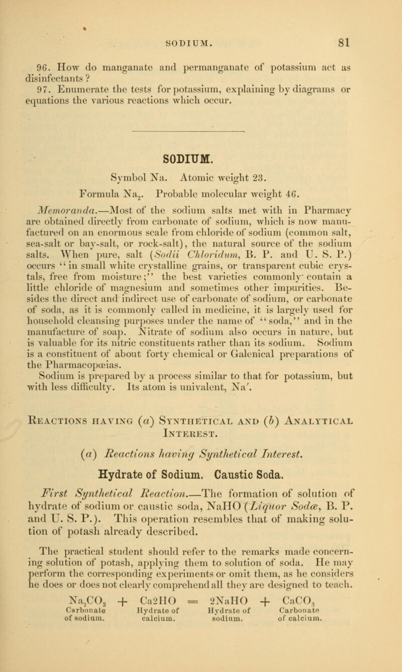 96. How do manganate and permanganate of potassium act as disinfectants ? 97. Enumerate the tests for potassium, explaining by diagrams or equations the various reactions which occur. SODIUM. Symbol Na. Atomic weight 23. Formula Na2. Probable molecular weight 46. Memoranda.—Most of the sodium salts met with in Pharmacy are obtained directly from carbonate of sodium, which is now manu- factured on an enormous scale from chloride of sodium (common salt, sea-salt or bay-salt, or rock-salt), the natural source of the sodium salts. When pure, salt (Sodii Chloridum, B. P. and U. S. P.) occurs in small white crystalline grains, or transparent cubic crys- talsj free from moisture; the best varieties commonly contain a little chloride of magnesium and sometimes other impurities. Be- sides the direct and indirect use of carbonate of sodium, or carbonate of soda, as it is commonly called in medicine, it is largely used for household cleansing purposes under the name of u soda, and in the manufacture of soap. Nitrate of sodium also occurs in nature, but is valuable for its nitric constituents rather than its sodium. Sodium is a constituent of about forty chemical or Galenical preparations of the Pharmacopoeias. Sodium is prepared by a process similar to that for potassium, but with less difficulty. Its atom is univalent, Na'. Reactions having («) Synthetical and (h) Analytical Interest. (a) Reactions having Synthetical Interest. Hydrate of Sodium. Caustic Soda. First Synthetical Reaction The formation of solution of hydrate of sodium or caustic soda, NaHO (Liquor Sodce, B. P. and U. S. P.). This operation resembles that of making solu- tion of potash already described. The practical student should refer to the remarks made concern- ing solution of potash, applying them to solution of soda. He may perform the corresponding experiments or omit them, as he considers he does or does not clearly comprehend all they are designed to teach. Na2C03 + Ca2HO = 2NaIIO + CaCO, Carbonate Hydrate of Hydrate of Carbonate of sodium. calcium. sodium. of calcium.