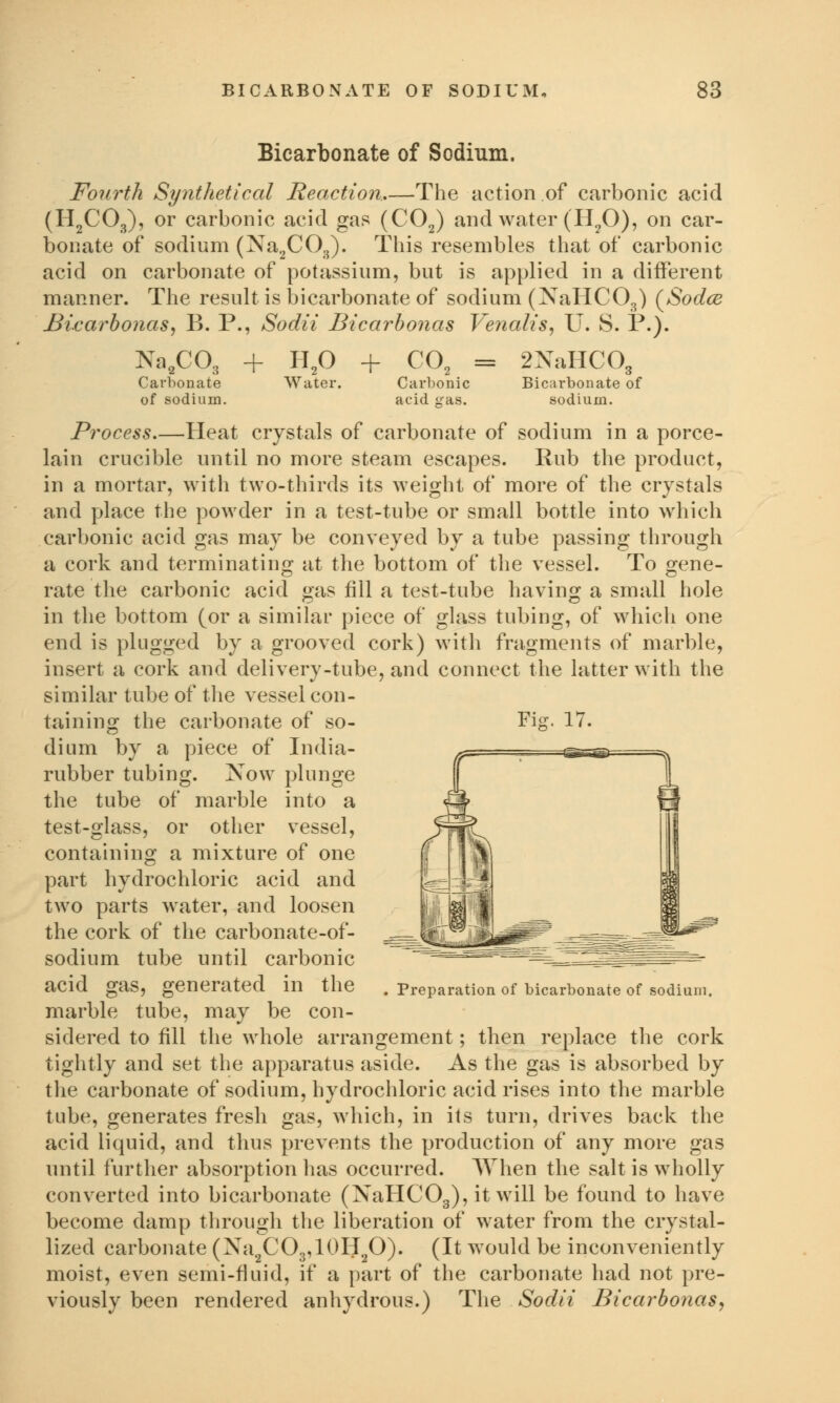 Bicarbonate of Sodium. Fourth Synthetical Reaction,—The action of carbonic acid (H2C03), or carbonic acid gas (C02) and water (H20), on car- bonate of sodium (Na2C03). This resembles that of carbonic acid on carbonate of potassium, but is applied in a different manner. The result is bicarbonate of sodium (XaHCOB) (Sodce Bicarbonas, B. P., Sodii Bicarbonas Venalis, U. S. P.). Na2C03 + H20 + C02 = 2XaHC03 Carbonate Water. Carbonic Bicarbonate of of sodium. acid gas. sodium. Process.—Heat crystals of carbonate of sodium in a porce- lain crucible until no more steam escapes. Rub the product, in a mortar, with two-thirds its weight of more of the crystals and place the powder in a test-tube or small bottle into which carbonic acid gas may be conveyed by a tube passing through a cork and terminating at the bottom of the vessel. To gene- rate the carbonic acid gas fill a test-tube having a small hole in the bottom (or a similar piece of glass tubing, of which one end is plugged by a grooved cork) with fragments of marble, insert a cork and delivery-tube, and connect the latter with the similar tube of the vessel con- taining the carbonate of so- dium by a piece of India- rubber tubing. Now plunge the tube of marble into a test-glass, or other vessel, containing a mixture of one part hydrochloric acid and two parts water, and loosen the cork of the carbonate-of- sodium tube until carbonic acid gas, generated in the marble tube, may be con- sidered to fill the whole arrangement; then replace the cork tightly and set the apparatus aside. As the gas is absorbed by the carbonate of sodium, hydrochloric acid rises into the marble tube, generates fresh gas, which, in its turn, drives back the acid liquid, and thus prevents the production of any more gas until further absorption has occurred. When the salt is wholly converted into bicarbonate (XaHC03), it will be found to have become damp through the liberation of water from the crystal- lized carbonate (Xa2CO3,10H2O). (It would be inconveniently moist, even semi-fluid, if a part of the carbonate had not pre- viously been rendered anhydrous.) The Sodii Bicarbonas, Preparation of bicarbonate of sodium,