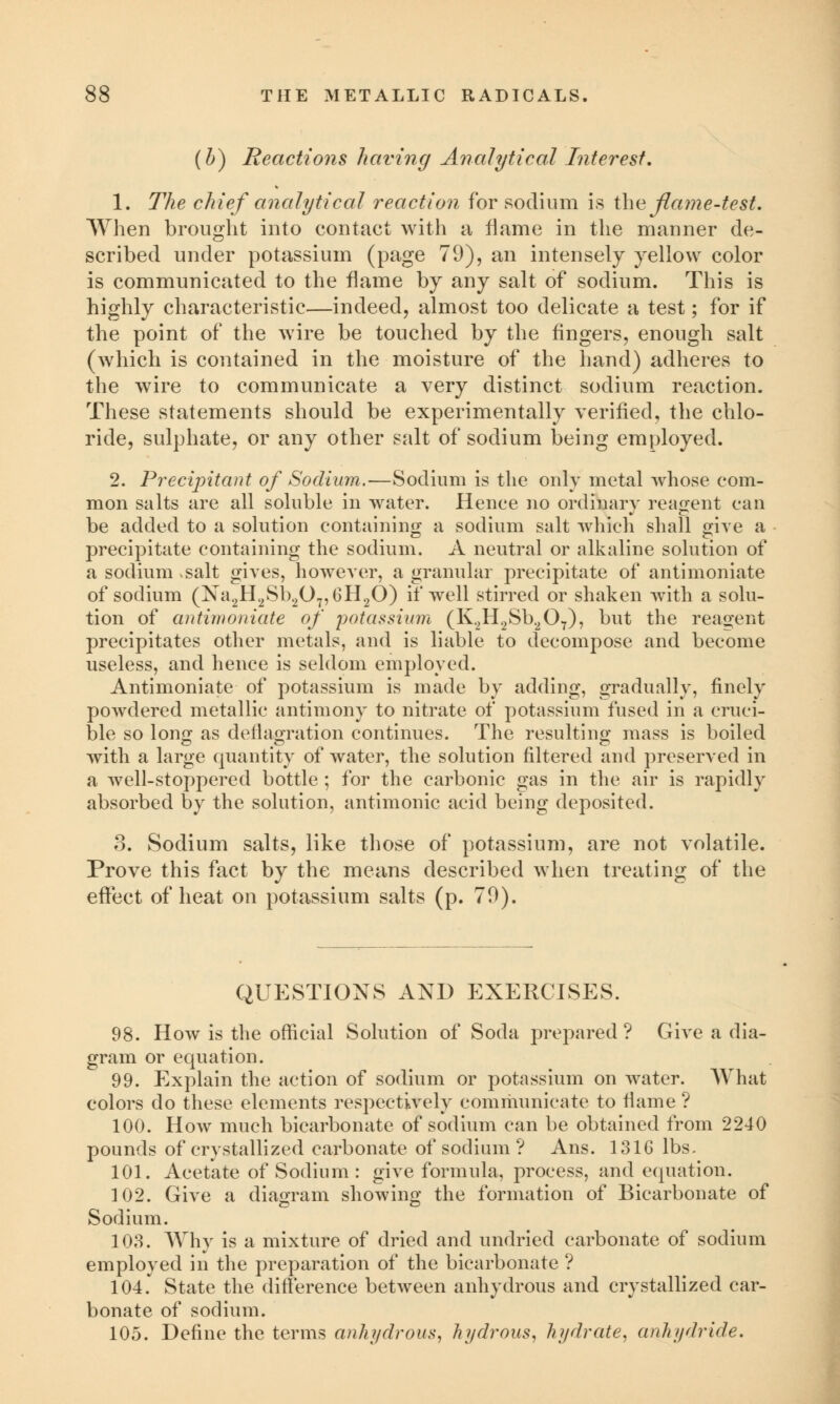 (b) Reactions having Analytical Interest. 1. The chief analytical reaction for sodium is the flame'-test. When brought into contact with a flame in the manner de- scribed under potassium (page 79), an intensely yellow color is communicated to the flame by any salt of sodium. This is highly characteristic—indeed, almost too delicate a test; for if the point of the wire be touched by the fingers, enough salt (which is contained in the moisture of the hand) adheres to the wire to communicate a very distinct sodium reaction. These statements should be experimentally verified, the chlo- ride, sulphate, or any other salt of sodium being employed. 2. Precipitant of Sodium.—Sodium is the only metal whose com- mon salts are all soluble in water. Hence no ordinary reagent can be added to a solution containing a sodium salt which shall {rive a precipitate containing the sodium. A neutral or alkaline solution of a sodium >salt gives, however, a granular precipitate of antimoniate of sodium (Na2H2Sb207,6H20) if well stirred or shaken with a solu- tion of antimoniate of potassium (K.2H2Sb207), but the reagent precipitates other metals, and is liable to decompose and become useless, and hence is seldom employed. Antimoniate of potassium is made by adding, gradually, finely powdered metallic antimony to nitrate of potassium fused in a cruci- ble so long as deilaoration continues. The resulting mass is boiled with a large quantity of water, the solution filtered and preserved in a well-stoppered bottle ; for the carbonic gas in the air is rapidly absorbed by the solution, antimonic acid being deposited. 8. Sodium salts, like those of potassium, are not volatile. Prove this fact by the means described when treating of the effect of heat on potassium salts (p. 70). QUESTIONS AND EXERCISES. 98. How is the official Solution of Soda prepared ? Give a dia- gram or equation. 99. Explain the action of sodium or potassium on water. What colors do these elements respectively communicate to flame ? 100. How much bicarbonate of sodium can be obtained from 2240 pounds of crystallized carbonate of sodium ? Ans. 1316 lbs, 101. Acetate of Sodium : give formula, process, and equation. 102. Give a diagram showing the formation of Bicarbonate of Sodium. 103. Why is a mixture of dried and undried carbonate of sodium employed in the preparation of the bicarbonate ? 104.' State the difference between anhydrous and crystallized car- bonate of sodium. 105. Define the terms anhydrous, hydrous, hydrate, anhydride.