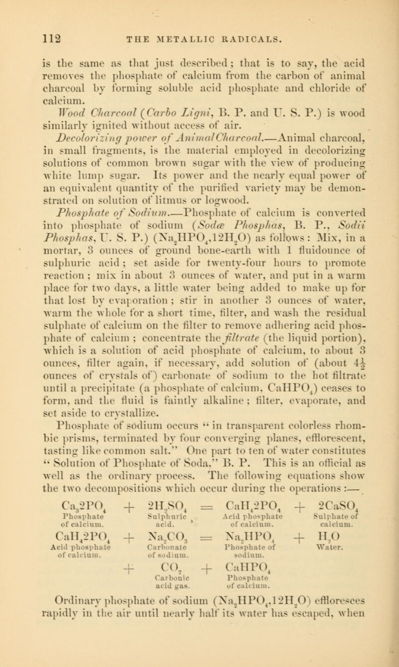 is the same as that just described ; that is to say, the acid removes the phosphate of calcium from the earbon of animal charcoal by forming soluble acid phosphate and chloride of calcium. Wood Charcoal (Carbo LignL B. P. and U. S. P.) is wood similarly ignited without aeeess of air. Decolorizing power of Animal Charcoal.—Animal charcoal, in small fragments, is the material employed in decolorizing solutions of common brown sugar with the view of producing white lump sugar. Its power and the nearly equal power of an equivalent quantity of the purified variety may be demon- strated on solution o\' litmus or logwood. Phosphate of Sodium—Phosphate of calcium is converted into phosphate of sodium (Sodce PhospKas. 1>. P.. Sodii Phosphas, U. S. P.) (Na2HP04,12H20) as follows : Mix, in a mortar. 3 ounces of ground bone-earth with 1 fluidounce o! sulphuric acid ; set aside for twenty-four hours to promote renction : mix in about 3 ounces of water, and put in a warm place for two days, a little water being added to make up for that lost by evaporation; stir in another 3 ounces of water, warm the whole for a short time. Miter, and wash the residual sulphate of calcium on the filter to remove adhering acid phos- phate of calcium : concentrate the nitrate (the liquid portion), which is a solution of acid phosphate of calcium, to about 3 ounces, filter again, if necessary, add solution of (about 4i ounces o\' crystals of) carbonate of sodium to the hot filtrate until a precipitate (a phosphate of calcium, CaHPOJ ceases to form, and the fluid is faintly alkaline : filter, evaporate, and set aside to crystallize. Phosphate of sodium occurs  in transparent colorless rhom- bic prisms, terminated by four converging planes, efflorescent, tasting like common salt. One part to ten of water constitutes kk Solution of Phosphate of Soda. B. P. This is an official as well as the ordinary process. The following equations show the two decompositions which occur during the operations :— Ca/2P(\ Phosphate of calcium. + -_>lisot Sulphuric acid. = CaH^PO, Acid phosphate of calcium. + 2CaSO Sulphate of calcium. CaH42P04 Acid phosphate of calcium. + Na/ 1 \ Carbonate fs i.um. ^^ Na,.lll'04 Phosphate of sodium. 1 T no Water. + CO, Carbonic acid + CaHPO, Phosphate of calcium. Ordinary phosphate of sodium (Na.JIP04.l2H.,0 ' effloresces rapidly in the air until nearly half its water has escaped, when