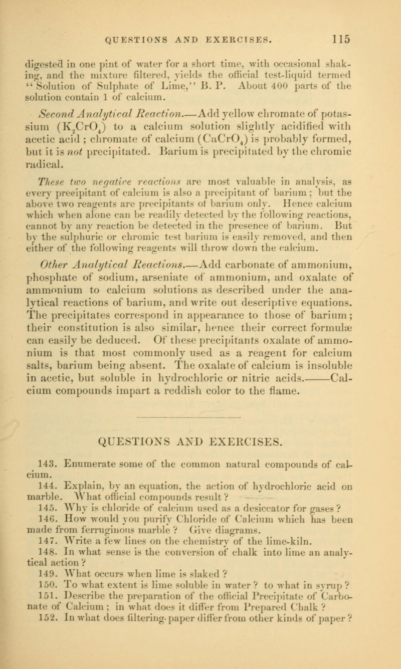 digested in one pint of water for a short time, with occasional shak- ing, and the mixture filtered, yields the official test-liquid termed •• Solution of Sulphate of Lime, B. P. About 400 parts of the solution contain 1 of calcium. Second Analytical Reaction—Add yellow chromate of potas- sium (K2Cr04) to a calcium solution slightly acidified with acetic acid ; chromate of calcium (CaCrOj is probably formed, but it is not precipitated. Barium is precipitated by the chromic radical. These two negative reactions are most valuable in analysis, as every precipitant of calcium is also a precipitant of barium ; but the above two reagents are precipitant* ot barium only. Hence calcium which when alone can be readily detected by the following reactions, cannot by any reaction be detected in the presence of barium. But by the sulphuric or chromic test barium is easily removed, and then either of the following reagents will throw down the calcium. Other Analytical Reactions.—Add carbonate of ammonium, phosphate of sodium, arseniate of ammonium, and oxalate of ammonium to calcium solutions as described under the ana- lytical reactions of barium, and write out descriptive equations. The precipitates correspond in appearance to those of barium; their constitution is also similar, hence their correct formulae can easily be deduced. Of these precipitants oxalate of ammo- nium is that most commonly used as a reagent for calcium salts, barium being absent. The oxalate of calcium is insoluble in acetic, but soluble in hydrochloric or nitric acids. Cal- cium compounds impart a reddish color to the flame. QUESTIONS AND EXERCISES. 143. Enumerate some of the common natural compounds of cal- cium. 144. Explain, by an equation, the action of hydrochloric acid on marble. What official compounds result V 145. Why is chloride of calcium used as a desiccator for gases ? 14G. How would you purify Chloride of Calcium which has been made from ferruginous marble V Give diagrams. 14 7. Write a few lines on the chemistry of the lime-kiln. 148. In what sense is the conversion of chalk into lime an analy- tical action V 149. What occurs when lime is slaked ? 150. To what extent is lime soluble in water V to what in syrup ? 151. Describe the preparation of the official Precipitate of Carbo- nate of Calcium ; in what does it differ from Prepared Chalk V 152. In what does filtering-paper differ from other kinds of paper ?