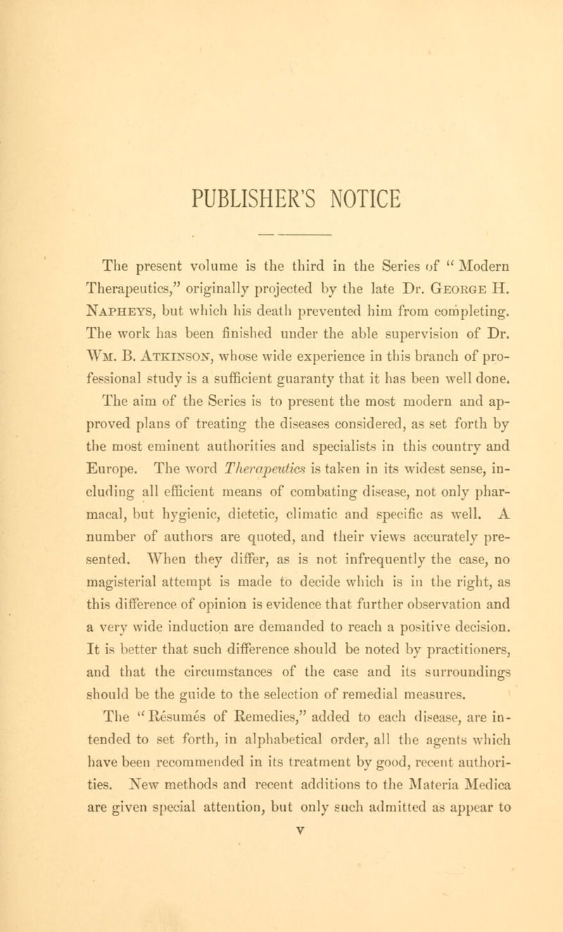 The present volume is the third in the Series of  Modern Therapeutics, originally projected by the late Dr. Geoege H. Napheys, but which his death prevented him from completing. The work has been finished under the able supervision of Dr. Wm. B. Atkinson, whose wide experience in this branch of pro- fessional study is a sufficient guaranty that it has been well done. The aim of the Series is to present the most modern and ap- proved plans of treating the diseases considered, as set forth by the most eminent authorities and specialists in this country and Europe. The word Therapeutics is taken in its widest sense, in- cluding all efficient means of combating disease, not only phar- macal, but hygienic, dietetic, climatic and specific as well. A number of authors are quoted, and their views accurately pre- sented. When they differ, as is not infrequently the case, no magisterial attempt is made to decide which is in the right, as this difference of opinion is evidence that further observation and a very wide induction are demanded to reach a positive decision. It is better that such difference should be noted by practitioners, and that the circumstances of the case and its surroundings should be the guide to the selection of remedial measures. The u Resumes of Remedies, added to each disease, are in- tended to set forth, in alphabetical order, all the agents which have been recommended in its treatment by good, recent authori- ties. Xew methods and recent additions to the Materia Medica are given special attention, but only such admitted as appear to