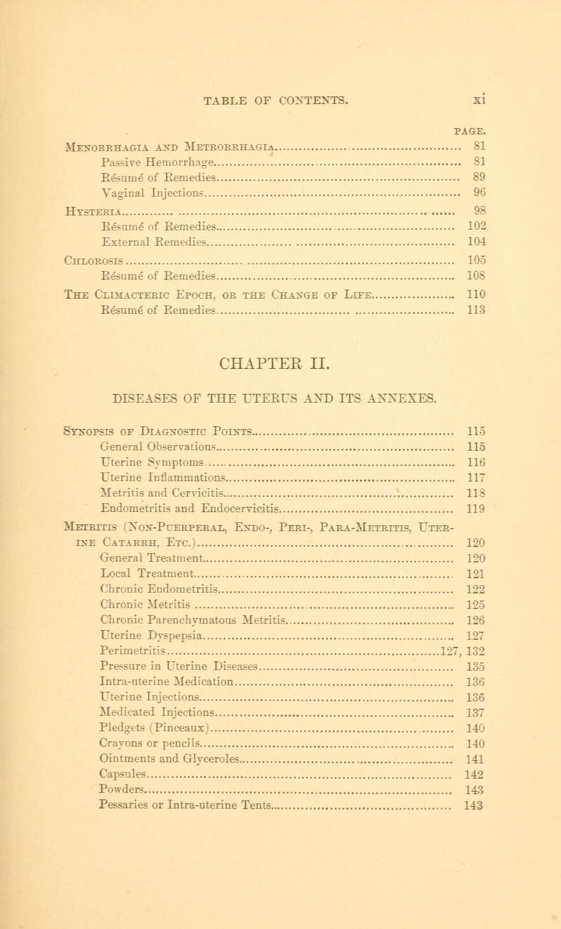 PAGE. Menorrhagia and Metrorrhagia 81 Passive Hemorrhage 81 Resume* of Remedies 89 Vaginal Injection- 96 Hysteria 98 Resume of Remedies 102 External Remedies 104 Chlorosis 105 Resume* of Remedies 108 The Climacteric Epoch, or the Change of Lite 110 Resume of Remedies 113 CHAPTER II. DISEASES OF THE UTERUS AND ITS ANNEXES. Synopsis of Diagnostic Points 115 General Observation- 115 Uterine Symptoms 116 Uterine Inflammations 117 Metritis and Cervicitis 118 Endometritis and Endocervicitis 119 Metritis Non-Puerperal, Endo-, Peri-. Para-Metritis. Uter- ine Catarrh. Etc. 120 Genera] Treatment 120 Local Treatment 121 Chronic Endometritis 122 Chronic Metritis 125 Chronic Parenchymatous Metritis 126 Uterine Dyspepsia 127 Perimetritic 127, 132 Pre-sure in Uterine Di-eases 135 Intra-uterine Medication 136 Uterine Injections 136 Medicated Injections 137 Pledgets (Pinceaux' 140 Crayons or pencils 140 Ointments and Glyceroles 141 Capsules 142 Powder^ 143 Pessaries or Intra-uterine Tents 143