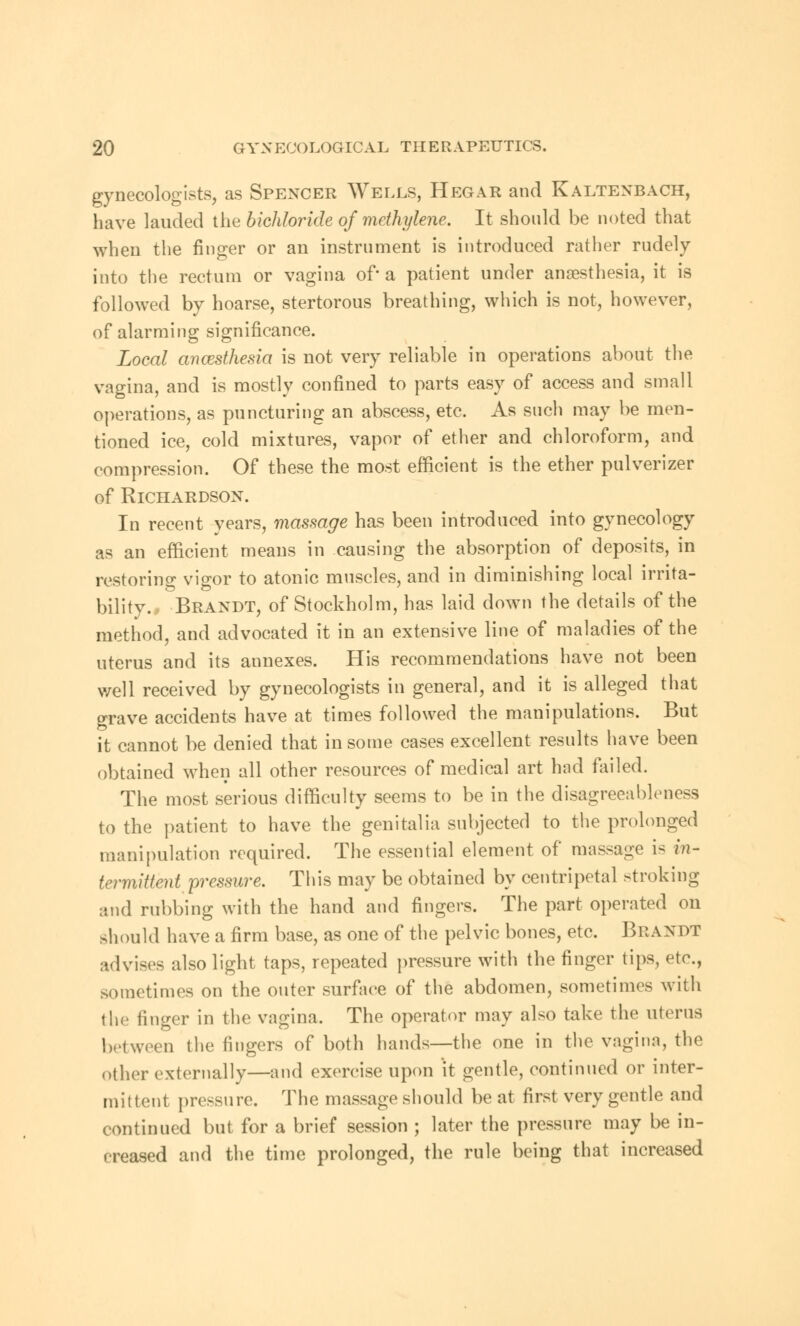 gynecologists, as Spencer Wells, Hegar and Kaltenbach, have lauded the bichloride of methylene. It should be noted that when the finger or an instrument is introduced rather rudely into the rectum or vagina of* a patient under anaesthesia, it is followed by hoarse, stertorous breathing, which is not, however, of alarming significance. Local ancesthesia is not very reliable in operations about the vagina, and is mostly confined to parts easy of access and small operations, as puncturing an abscess, etc. As such may be men- tioned ice, cold mixtures, vapor of ether and chloroform, and compression. Of these the most efficient is the ether pulverizer of Richardson. In recent years, massage has been introduced into gynecology as an efficient means in causing the absorption of deposits, in restoring vigor to atonic muscles, and in diminishing local irrita- bility., Brandt, of Stockholm, has laid down the details of the method, and advocated it in an extensive line of maladies of the uterus and its annexes. His recommendations have not been well received by gynecologists in general, and it is alleged that grave accidents have at times followed the manipulations. But it cannot be denied that in some cases excellent results have been obtained when all other resources of medical art had failed. The most serious difficulty seems to be in the disagreeableness to the patient to have the genitalia subjected to the prolonged manipulation required. The essential element of massage i- in- termittent pressure. This may be obtained by centripetal stroking and rubbing with the hand and fingers. The part operated on should have a firm base, as one of the pelvic bones, etc. Brandt advises also light taps, repeated pressure with the finger tips, etc., sometimes on the outer surface of the abdomen, sometimes with the finger in the vagina. The operator may also take the uterus between the fingers of both hands—the one in the vagina, the other externally—and exercise upon it gentle, continued or inter- mittent pressure. The massage should be at first very gentle and continued but for a brief session ; later the pressure may be in- creased and the time prolonged, the rule being that increased