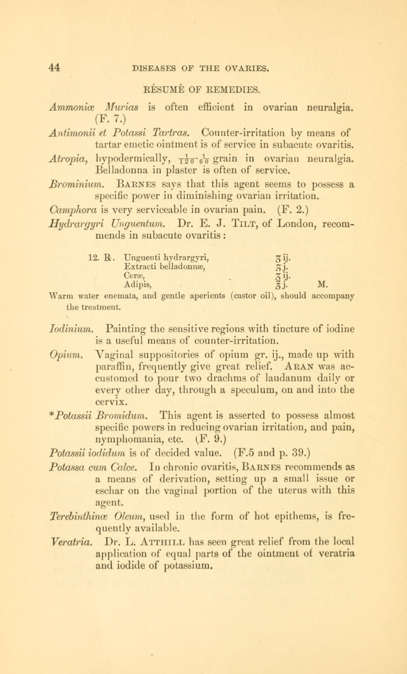 RESUME OF EEMEDIES. Ammonice Murias is often efficient in ovarian neuralgia. (¥. 7.) Antimonii et Potassi Tartras. Counter-irritation by means of tartar emetic ointment is of service in subacute ovaritis. Atropia, hypodermically, yihreV grain in ovarian neuralgia. Belladonna in plaster is often of service. Brominium. Barnes says that this agent seems to possess a specific power in diminishing ovarian irritation. Camphora is very serviceable in ovarian pain. (F. 2.) Hydrargyri Unguentum. Dr. E. J. Tilt, of London, recom- mends in subacute ovaritis: 12. R. Unguenti hydrargyri, ^ij. Extracti beiladonnse, jjj. Cerae, £ij. Adipis, 3j. M. Warm water enemata, and gentle aperients (castor oil), should accompany the treatment. Iodinium. Painting the sensitive regions with tincture of iodine is a useful means of counter-irritation. Opium. Vaginal suppositories of opium gr. ij., made up with paraffin, frequently give great relief. Aran was ac- customed to pour two drachms of laudanum daily or every other day, through a speculum, on and into the cervix. *Potassii Bromidum. This agent is asserted to possess almost specific powers in reducing ovarian irritation, and pain, nymphomania, etc. (F. 9.) Potassii iodidum is of decided value. (F.5 and p. 39.) Potassa cum Calce. In chronic ovaritis, Barnes recommends as a means of derivation, setting up a small issue or eschar on the vaginal portion of the uterus with this agent. Terebiuthince Oleum, used in the form of hot epithems, is fre- quently available. Veratria. Dr. L. Attiiill has seen great relief from the local application of equal parts of the ointment of veratria and iodide of potassium.