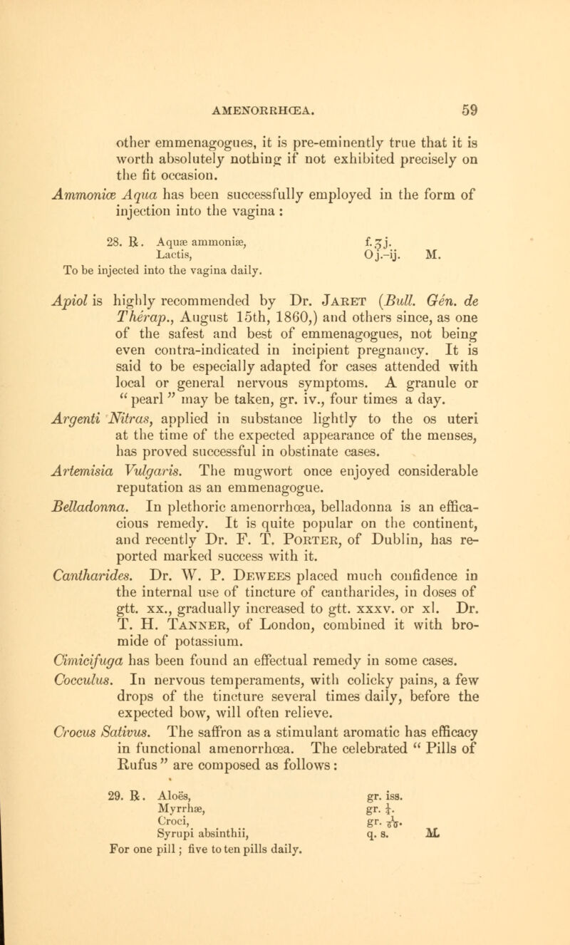 other emmenagogues, it is pre-eminently true that it is worth absolutely nothing if not exhibited precisely on the fit occasion. Ammonice Aqua has been successfully employed in the form of injection into the vagina : 28. R. Aquae ammonite, f. ^j. Lactis, O j.—ij. M. To be injected into the vagina daily. Apiol is highly recommended by Dr. Jaret (Bull. Gen. de Thei^ap., August 15th, I860,) and others since, as one of the safest and best of emmenagogues, not being even contra-indicated in incipient pregnancy. It is said to be especially adapted for cases attended with local or general nervous symptoms. A granule or  pearl  may be taken, gr. iv., four times a day. Argenti Nitras, applied in substance lightly to the os uteri at the time of the expected appearance of the menses, has proved successful in obstinate cases. Artemisia Vulgaris. The mugwort once enjoyed considerable reputation as an emmenagogue. Belladonna. In plethoric amenorrhcea, belladonna is an effica- cious remedy. It is quite popular on the continent, and recently Dr. F. T. Porter, of Dublin, has re- ported marked success with it. Cantharides. Dr. W. P. Dewees placed much confidence in the internal use of tincture of cantharides, in doses of gtt. xx., gradually increased to gtt. xxxv. or xl. Dr. T. H. Tanner, of London, combined it with bro- mide of potassium. Cimicifuga has been found an effectual remedy in some cases. Cocculus. In nervous temperaments, with colicky pains, a few drops of the tincture several times daily, before the expected bow, will often relieve. Crocus Sativus. The saffron as a stimulant aromatic has efficacy in functional amenorrhcea. The celebrated  Pills of Rufus  are composed as follows: . R. Aloes, Myrrhae, Croci, Syrupi absinthii, gr. iss. gr. i- gr. *V q.s. AL or one pill; five to ten pills daily.