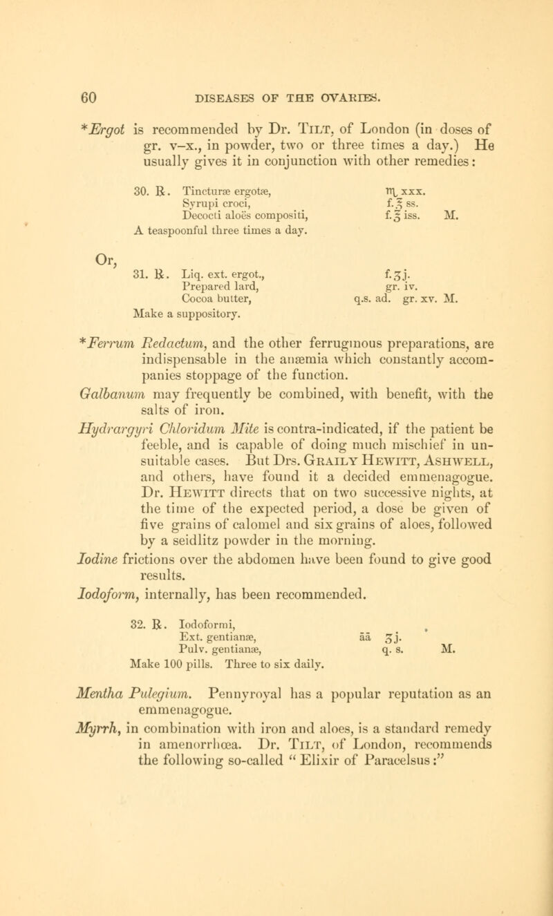 * Ergot is recommended by Dr. Tilt, of London (in doses of gr. v-x., in powder, two or three times a day.) He usually gives it in conjunction with other remedies: 30. R. Tincturae ergotee, Syrupi croci, Decocti aloes compositi, A teaspoonful three times a day. TT^ XXX. f.^ss. f.5iss. M. Or, 31. R. Liq. ext. ergot., Prepared lard, Cocoa butter, Make a suppository. gr. iv. q.s. ad. gr. xv. M. *Ferrum Redaction, and the other ferruginous preparations, are indispensable in the anaemia which constantly accom- panies stoppage of the function. Galbanum may frequently be combined, with benefit, with the salts of iron. Hydrargyri Chloridum Mite is contra-indicated, if the patient be feeble, and is capable of doing much mischief in un- suitable cases. But Drs. Graily Hewitt, Ashwell, and others, have found it a decided emmenagogue. Dr. Hewitt directs that on two successive nights, at the time of the expected period, a dose be given of five grains of calomel and six grains of aloes, followed by a seidlitz powder in the morning. Iodine frictions over the abdomen have been found to give good results. Iodoform, internally, has been recommended. 32. R. Iodoformi, Ext. gentianse, aa !jj. Pulv. gentianse, q. s. M. Make 100 pills. Three to six daily. Mentha Pulegium. Pennyroyal has a popular reputation as an emmenagogue. Myrrh, in combination with iron and aloes, is a standard remedy in amenorrhea. Dr. TlLT, of London, recommends the following so-called  Elixir of Paracelsus: