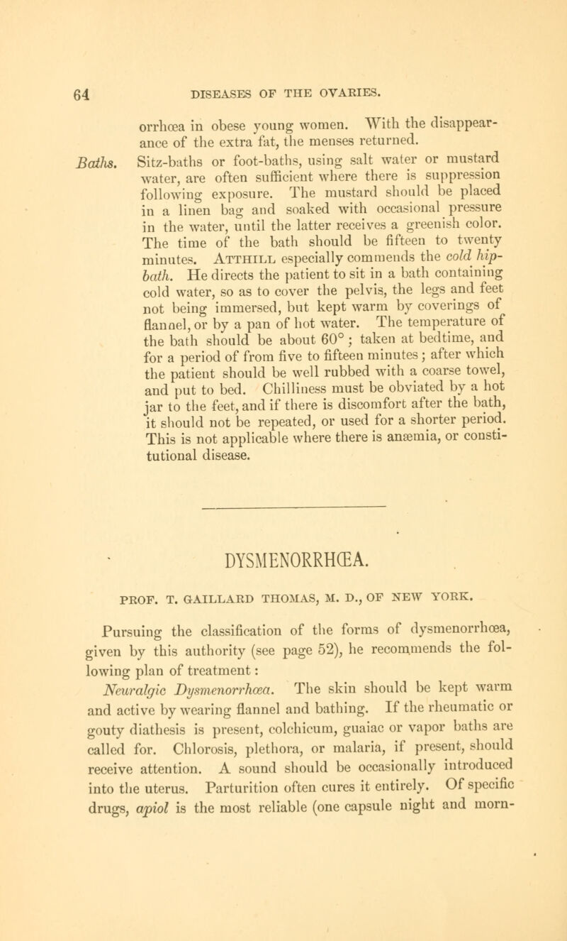 orrhcea in obese young women. With the disappear- ance of the extra fat, the menses returned. Batli*. Sitz-baths or foot-baths, using salt water or mustard water, are often sufficient where there is suppression following exposure. The mustard should be placed in a linen bag and soaked with occasional pressure in the water, until the latter receives a greenish color. The time of the bath should be fifteen to twenty minutes. Atthill especially commends the cold hip- bath. He directs the patient to sit in a bath containing cold water, so as to cover the pelvis, the legs and feet not being immersed, but kept warm by coverings of flannel, or by a pan of hot water. The temperature of the bath should be about 60°; taken at bedtime, and for a period of from five to fifteen minutes; after which the patient should be well rubbed with a coarse towel, and put to bed. Chilliness must be obviated by a hot jar to the feet, and if there is discomfort after the bath, it should not be repeated, or used for a shorter period. This is not applicable where there is anaemia, or consti- tutional disease. DYSMENORRHEA. PROF. T. GAILLARD THOMAS, M. D., OF NEW YORK. Pursuing the classification of the forms of dysmenorrhoea, given by this authority (see page 52), he recommends the fol- lowing plan of treatment: Neuralgic Dysmenorrhoea. The skin should be kept warm and active by wearing flannel and bathing. If the rheumatic or gouty diathesis is present, colchicum, guaiac or vapor baths are called for. Chlorosis, plethora, or malaria, if present, should receive attention. A sound should be occasionally introduced into the uterus. Parturition often cures it entirely. Of specific drugs, apiol is the most reliable (one capsule night and morn-