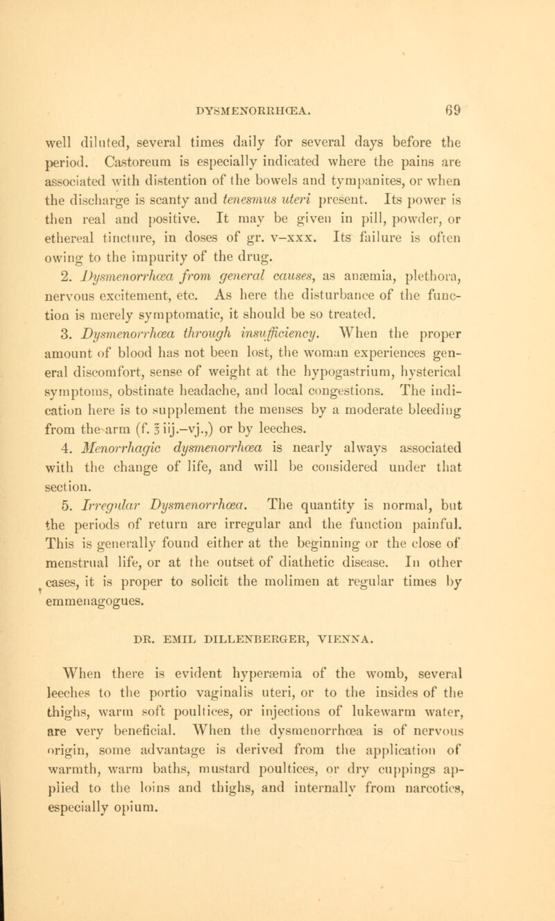 well diluted, several times daily for several days before the period. Castoreum is especially indicated where the pains are associated with distention of the bowels and tympanites, or when the discharge is scanty and tenesmus uteri present. Its power is then real and positive. It may be given in pill, powder, or ethereal tincture, in doses of gr. v-xxx. Its failure is often owing to the impurity of the drug. 2. Dysmenorrhcea from general causes, as anaemia, plethora, nervous excitement, etc. As here the disturbance of the func- tion is merely symptomatic, it should be so treated. 3. Dysmenorrhcea through insufficiency. When the proper amount of blood has not been lost, the woman experiences gen- eral discomfort, sense of weight at the hypogastrium, hysterical symptoms, obstinate headache, and local congestions. The indi- cation here is to supplement the menses by a moderate bleeding from the arm (f. iiij-vj.,) or by leeches. 4. Menorrhagic dysmenorrhcea is nearly always associated with the change of life, and will be considered under that section. 5. Irregular Dysmenorrhcea. The quantity is normal, but the periods of return are irregular and the function painful. This is generally found either at the beginning or the close of menstrual life, or at the outset of diathetic disease. In other cases, it is proper to solicit the molimen at regular times by emmenagogues. DR. EMIL DILLENBERGER, VIENNA. When there is evident hyperemia of the womb, several leeches to the portio vaginalis uteri, or to the insides of the thighs, warm soft poultices, or injections of lukewarm water, are very beneficial. When the dysmenorrhcea is of nervous origin, some advantage is derived from the application of warmth, warm baths, mustard poultices, or dry cuppings ap- plied to the loins and thighs, and internally from narcotics, especially opium.